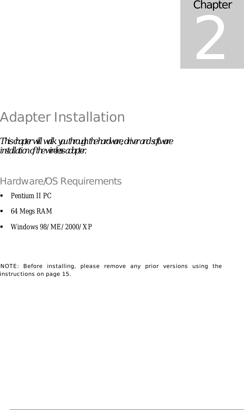  Adapter Installation This chapter will walk you through the hardware, driver and software installation of the wireless adapter. Hardware/OS Requirements &sect; Pentium II PC &sect; 64 Megs RAM &sect; Windows 98/ME/2000/XP NOTE: Before installing, please remove any prior versions using the instructions on page 15. Chapter 2 