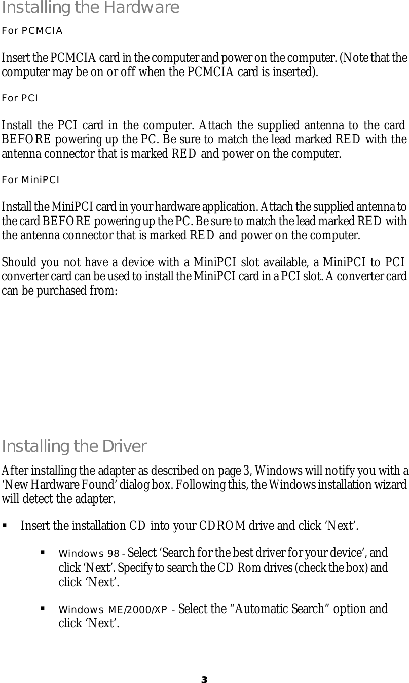   33  Installing the Hardware For PCMCIA Insert the PCMCIA card in the computer and power on the computer. (Note that the computer may be on or off when the PCMCIA card is inserted). For PCI Install the PCI card in the computer. Attach the supplied antenna to the card BEFORE powering up the PC. Be sure to match the lead marked RED with the antenna connector that is marked RED and power on the computer. For MiniPCI Install the MiniPCI card in your hardware application. Attach the supplied antenna to the card BEFORE powering up the PC. Be sure to match the lead marked RED with the antenna connector that is marked RED and power on the computer. Should you not have a device with a MiniPCI slot available, a MiniPCI to PCI converter card can be used to install the MiniPCI card in a PCI slot. A converter card can be purchased from:       Installing the Driver After installing the adapter as described on page 3, Windows will notify you with a &lsquo;New Hardware Found&rsquo; dialog box. Following this, the Windows installation wizard will detect the adapter. &sect; Insert the installation CD into your CDROM drive and click &lsquo;Next&rsquo;. &sect; Windows 98 - Select &lsquo;Search for the best driver for your device&rsquo;, and click &lsquo;Next&rsquo;. Specify to search the CD Rom drives (check the box) and click &lsquo;Next&rsquo;. &sect; Windows ME/2000/XP - Select the &ldquo;Automatic Search&rdquo; option and click &lsquo;Next&rsquo;. 