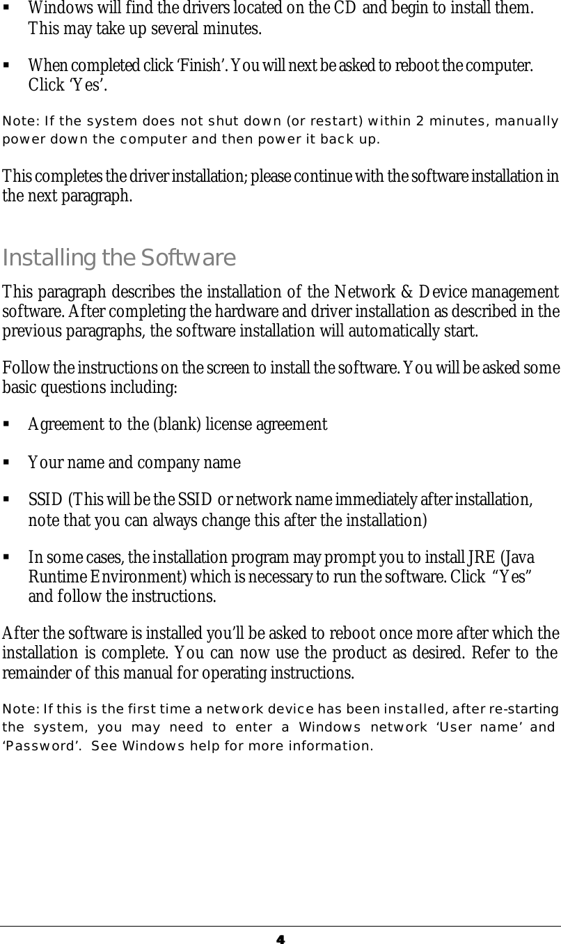 44  &sect; Windows will find the drivers located on the CD and begin to install them.  This may take up several minutes.  &sect; When completed click &lsquo;Finish&rsquo;. You will next be asked to reboot the computer. Click &lsquo;Yes&rsquo;. Note: If the system does not shut down (or restart) within 2 minutes, manually power down the computer and then power it back up. This completes the driver installation; please continue with the software installation in the next paragraph. Installing the Software This paragraph describes the installation of the Network &amp; Device management software. After completing the hardware and driver installation as described in the previous paragraphs, the software installation will automatically start. Follow the instructions on the screen to install the software. You will be asked some basic questions including: &sect; Agreement to the (blank) license agreement &sect; Your name and company name &sect; SSID (This will be the SSID or network name immediately after installation, note that you can always change this after the installation) &sect; In some cases, the installation program may prompt you to install JRE (Java Runtime Environment) which is necessary to run the software. Click  &ldquo;Yes&rdquo; and follow the instructions. After the software is installed you&rsquo;ll be asked to reboot once more after which the installation is complete. You can now use the product as desired. Refer to the remainder of this manual for operating instructions. Note: If this is the first time a network device has been installed, after re-starting the system, you may need to enter a Windows network &lsquo;User name&rsquo; and &lsquo;Password&rsquo;.  See Windows help for more information. 
