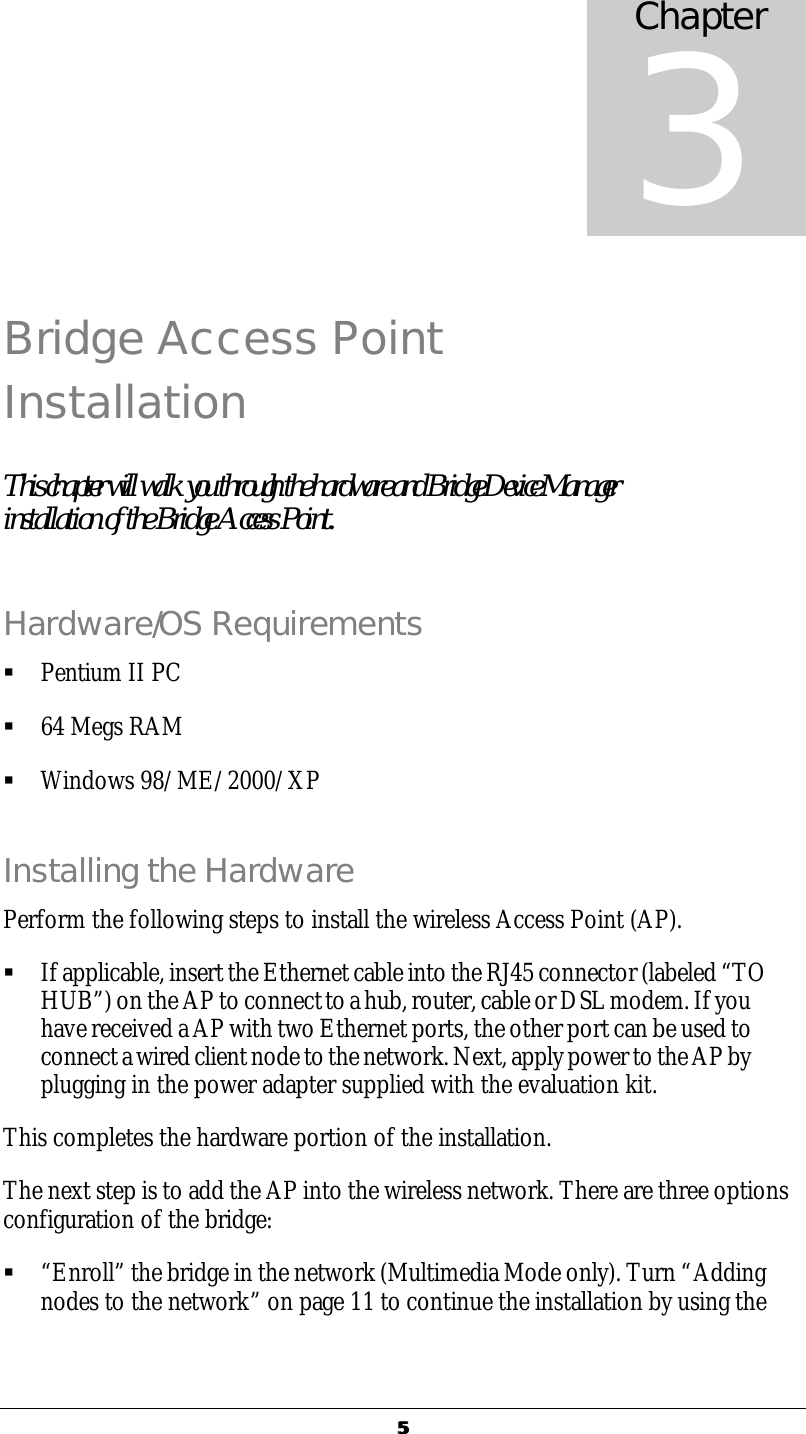  55  Bridge Access Point Installation This chapter will walk you through the hardware and Bridge Device Manager installation of the Bridge Access Point. Hardware/OS Requirements &sect; Pentium II PC &sect; 64 Megs RAM &sect; Windows 98/ME/2000/XP Installing the Hardware Perform the following steps to install the wireless Access Point (AP). &sect; If applicable, insert the Ethernet cable into the RJ45 connector (labeled &ldquo;TO HUB&rdquo;) on the AP to connect to a hub, router, cable or DSL modem. If you have received a AP with two Ethernet ports, the other port can be used to connect a wired client node to the network. Next, apply power to the AP by plugging in the power adapter supplied with the evaluation kit.  This completes the hardware portion of the installation.  The next step is to add the AP into the wireless network. There are three options configuration of the bridge: &sect; &ldquo;Enroll&rdquo; the bridge in the network (Multimedia Mode only). Turn &ldquo;Adding nodes to the network&rdquo; on page 11 to continue the installation by using the  Chapter 3 