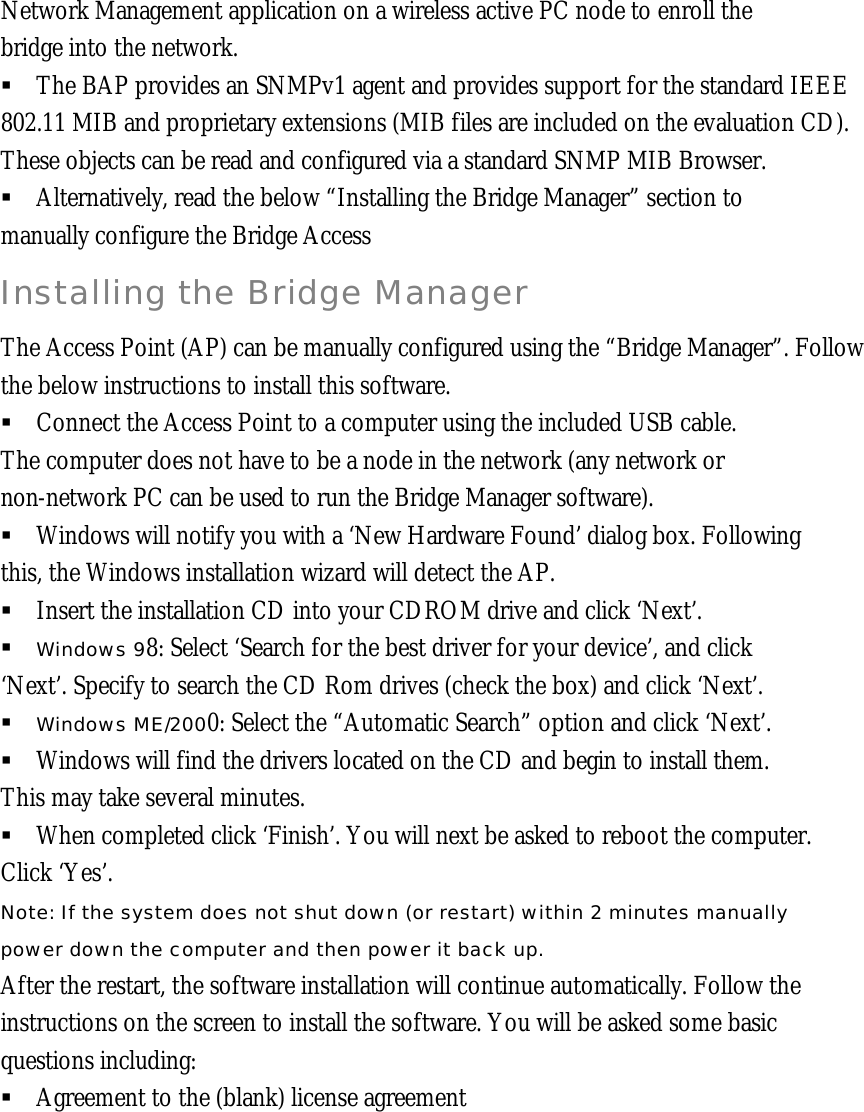 Network Management application on a wireless active PC node to enroll the bridge into the network. &sect; The BAP provides an SNMPv1 agent and provides support for the standard IEEE 802.11 MIB and proprietary extensions (MIB files are included on the evaluation CD). These objects can be read and configured via a standard SNMP MIB Browser. &sect; Alternatively, read the below &ldquo;Installing the Bridge Manager&rdquo; section to manually configure the Bridge Access Installing the Bridge Manager The Access Point (AP) can be manually configured using the &ldquo;Bridge Manager&rdquo;. Follow the below instructions to install this software. &sect; Connect the Access Point to a computer using the included USB cable. The computer does not have to be a node in the network (any network or non-network PC can be used to run the Bridge Manager software). &sect; Windows will notify you with a &lsquo;New Hardware Found&rsquo; dialog box. Following  this, the Windows installation wizard will detect the AP. &sect; Insert the installation CD into your CDROM drive and click &lsquo;Next&rsquo;.  &sect; Windows 98: Select &lsquo;Search for the best driver for your device&rsquo;, and click  &lsquo;Next&rsquo;. Specify to search the CD Rom drives (check the box) and click &lsquo;Next&rsquo;.  &sect; Windows ME/2000: Select the &ldquo;Automatic Search&rdquo; option and click &lsquo;Next&rsquo;.  &sect; Windows will find the drivers located on the CD and begin to install them. This may take several minutes. &sect; When completed click &lsquo;Finish&rsquo;. You will next be asked to reboot the computer.  Click &lsquo;Yes&rsquo;.  Note: If the system does not shut down (or restart) within 2 minutes manually power down the computer and then power it back up. After the restart, the software installation will continue automatically. Follow the instructions on the screen to install the software. You will be asked some basic questions including: &sect; Agreement to the (blank) license agreement       