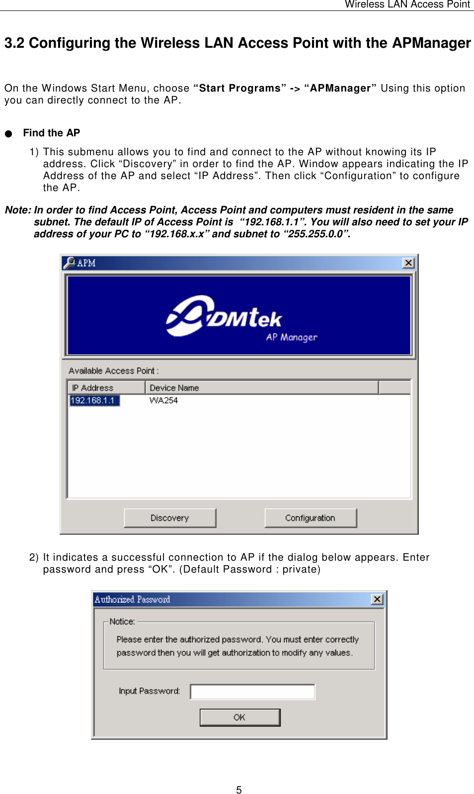 Wireless LAN Access Point   5 3.2 Configuring the Wireless LAN Access Point with the APManager On the Windows Start Menu, choose &ldquo;Start Programs&rdquo; -> &ldquo;APManager&rdquo; Using this option you can directly connect to the AP. ● Find the AP 1) This submenu allows you to find and connect to the AP without knowing its IP address. Click &ldquo;Discovery&rdquo; in order to find the AP. Window appears indicating the IP Address of the AP and select &ldquo;IP Address&rdquo;. Then click &ldquo;Configuration&rdquo; to configure the AP. Note: In order to find Access Point, Access Point and computers must resident in the same subnet. The default IP of Access Point is  &ldquo;192.168.1.1&rdquo;. You will also need to set your IP address of your PC to &ldquo;192.168.x.x&rdquo; and subnet to &ldquo;255.255.0.0&rdquo;.                    2) It indicates a successful connection to AP if the dialog below appears. Enter password and press &ldquo;OK&rdquo;.  (Default Password : private)               
