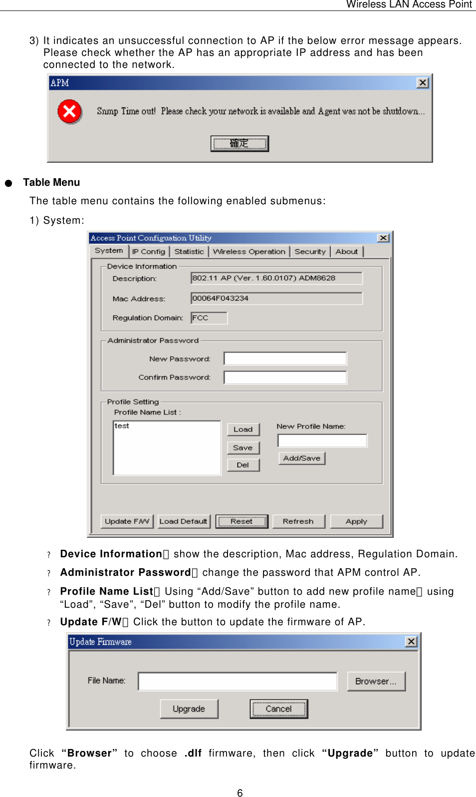 Wireless LAN Access Point   6 3) It indicates an unsuccessful connection to AP if the below error message appears. Please check whether the AP has an appropriate IP address and has been connected to the network.          ● Table Menu The table menu contains the following enabled submenus: 1) System:                           ? Device Information：show the description, Mac address, Regulation Domain. ? Administrator Password：change the password that APM control AP. ? Profile Name List：Using &ldquo;Add/Save&rdquo; button to add new profile name；using &ldquo;Load&rdquo;, &ldquo;Save&rdquo;, &ldquo;Del&rdquo; button to modify the profile name. ? Update F/W：Click the button to update the firmware of AP.          Click  &ldquo;Browser&rdquo; to choose .dlf firmware, then click &ldquo;Upgrade&rdquo; button to update firmware. 