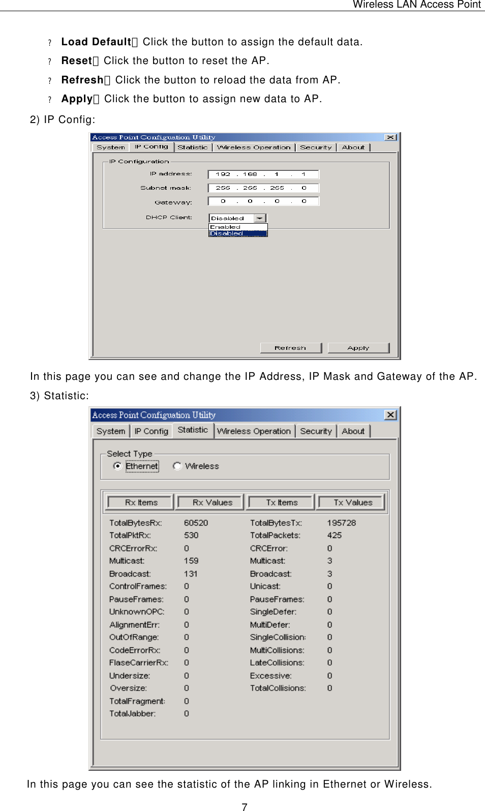 Wireless LAN Access Point   7 ? Load Default：Click the button to assign the default data. ? Reset：Click the button to reset the AP. ? Refresh：Click the button to reload the data from AP. ? Apply：Click the button to assign new data to AP. 2) IP Config:                      In this page you can see and change the IP Address, IP Mask and Gateway of the AP. 3) Statistic:                                In this page you can see the statistic of the AP linking in Ethernet or Wireless. 
