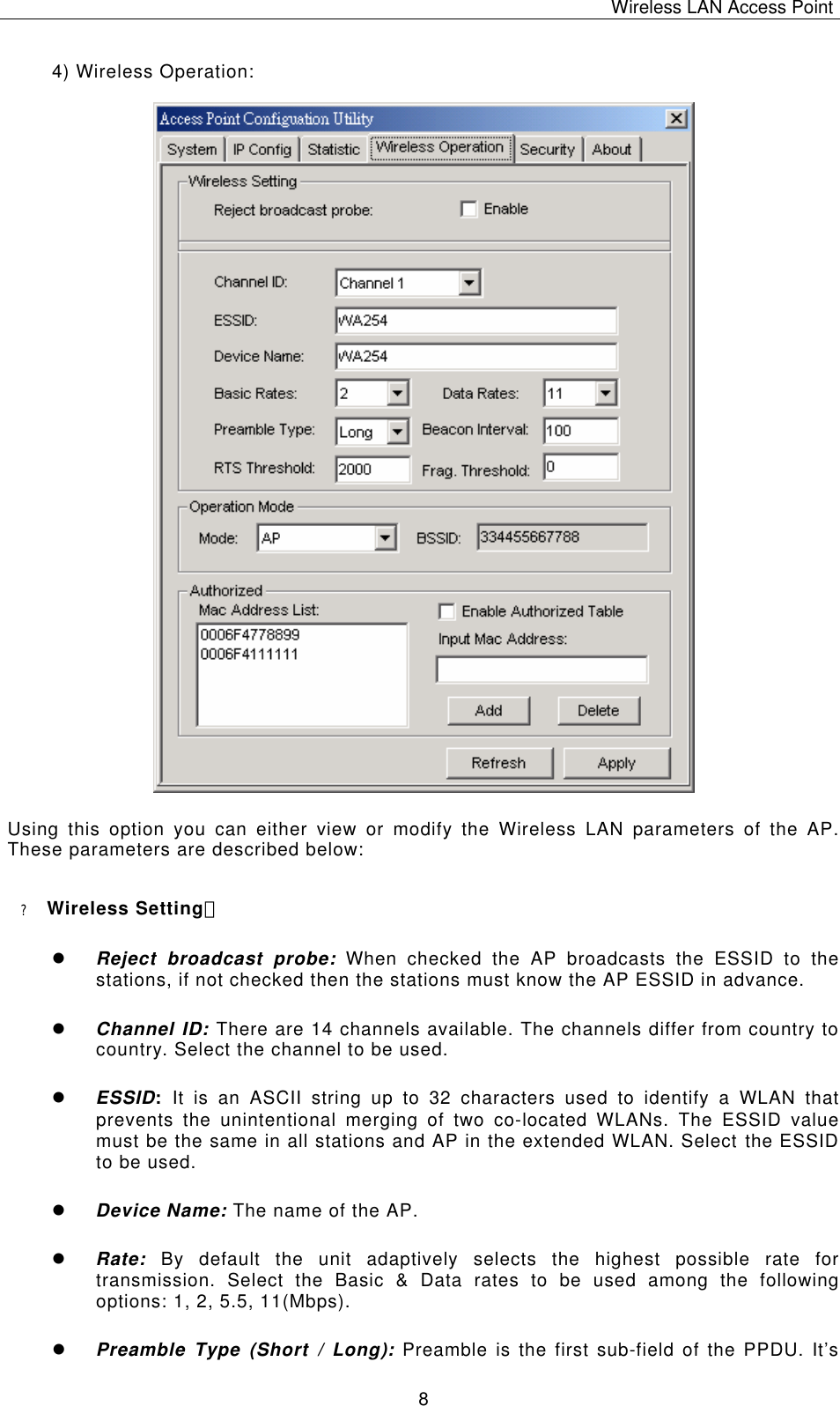 Wireless LAN Access Point   8 4) Wireless Operation:                                   Using this option you can either view or modify the Wireless LAN parameters of the AP. These parameters are described below: ? Wireless Setting： l Reject broadcast probe: When checked the AP broadcasts the ESSID to the stations, if not checked then the stations must know the AP ESSID in advance. l Channel ID: There are 14 channels available. The channels differ from country to country. Select the channel to be used. l ESSID:  It is an ASCII string up to 32 characters used to identify a WLAN that prevents the unintentional merging of two co-located WLANs. The ESSID value must be the same in all stations and AP in the extended WLAN. Select the ESSID to be used. l Device Name: The name of the AP. l Rate: By default the unit adaptively selects the highest possible rate for transmission. Select the Basic &amp; Data rates to be used among the following options: 1, 2, 5.5, 11(Mbps). l Preamble Type (Short / Long): Preamble is the first sub-field of the PPDU. It&rsquo;s 