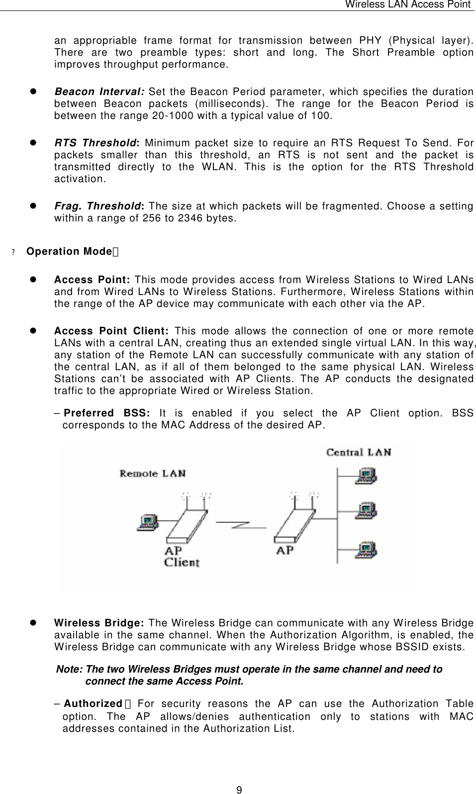 Wireless LAN Access Point   9 an appropriable frame format for transmission between PHY (Physical layer). There are two preamble types: short and long. The Short Preamble option improves throughput performance. l Beacon Interval: Set the Beacon Period parameter, which specifies the duration between Beacon packets (milliseconds). The range for the Beacon Period is between the range 20-1000 with a typical value of 100. l RTS Threshold: Minimum packet size to require an RTS Request To Send. For packets smaller than this threshold, an RTS is not sent and the packet is transmitted directly to the WLAN. This is the option for the RTS Threshold activation. l Frag. Threshold: The size at which packets will be fragmented. Choose a setting within a range of 256 to 2346 bytes. ? Operation Mode： l Access Point: This mode provides access from Wireless Stations to Wired LANs and from Wired LANs to Wireless Stations. Furthermore, Wireless Stations within the range of the AP device may communicate with each other via the AP. l Access Point Client:  This mode allows the connection of one or more remote LANs with a central LAN, creating thus an extended single virtual LAN. In this way, any station of the Remote LAN can successfully communicate with any station of the central LAN, as if all of them belonged to the same physical LAN. Wireless Stations can&rsquo;t be associated with AP Clients. The AP conducts the designated traffic to the appropriate Wired or Wireless Station.  &ndash; Preferred BSS: It is enabled if you select the AP Client option. BSS corresponds to the MAC Address of the desired AP.               l Wireless Bridge: The Wireless Bridge can communicate with any Wireless Bridge available in the same channel. When the Authorization Algorithm, is enabled, the Wireless Bridge can communicate with any Wireless Bridge whose BSSID exists. Note: The two Wireless Bridges must operate in the same channel and need to connect the same Access Point. &ndash; Authorized ：For security reasons the AP can use the Authorization Table option. The AP allows/denies authentication only to stations with MAC addresses contained in the Authorization List.     