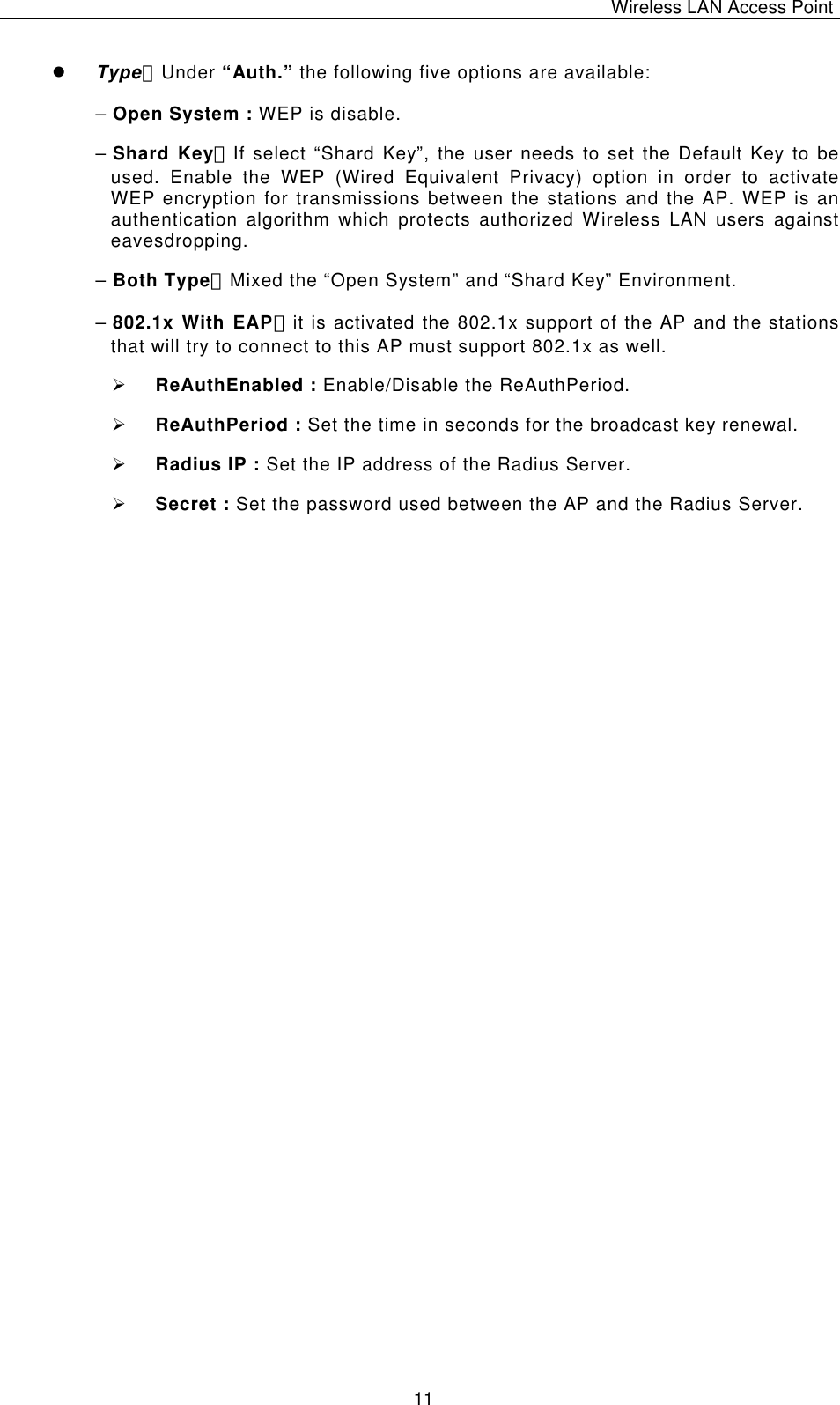 Wireless LAN Access Point   11 l Type：Under &ldquo;Auth.&rdquo; the following five options are available: &ndash; Open System : WEP is disable. &ndash; Shard Key：If select &ldquo;Shard Key&rdquo;, the user needs to set the Default Key to be used. Enable the WEP (Wired Equivalent Privacy) option in order to activate WEP encryption for transmissions between the stations and the AP. WEP is an authentication algorithm which protects authorized Wireless LAN users against eavesdropping. &ndash; Both Type：Mixed the &ldquo;Open System&rdquo; and &ldquo;Shard Key&rdquo; Environment. &ndash; 802.1x With EAP：it is activated the 802.1x support of the AP and the stations that will try to connect to this AP must support 802.1x as well. &Oslash; ReAuthEnabled : Enable/Disable the ReAuthPeriod. &Oslash; ReAuthPeriod : Set the time in seconds for the broadcast key renewal. &Oslash; Radius IP : Set the IP address of the Radius Server. &Oslash; Secret : Set the password used between the AP and the Radius Server.                                       