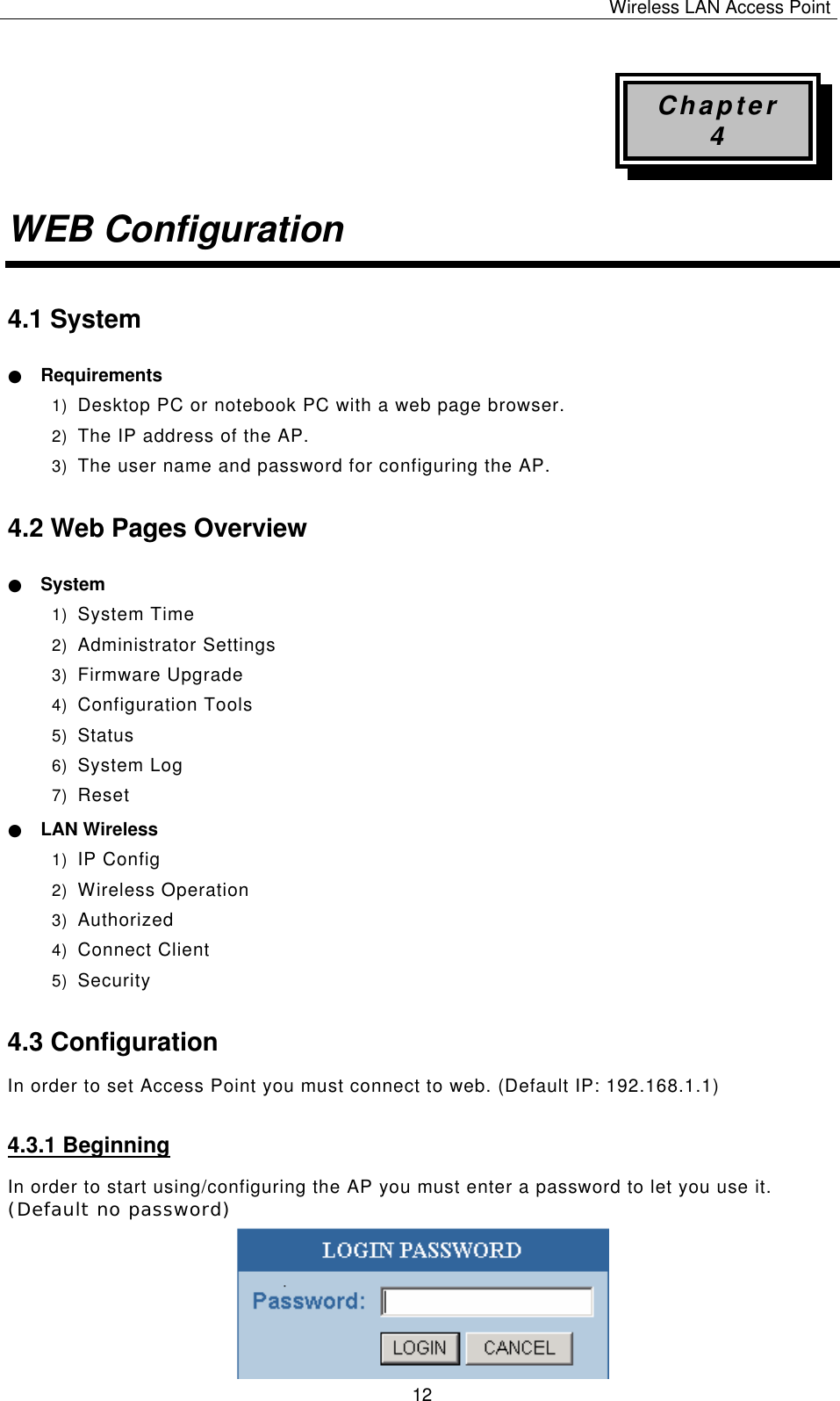 Wireless LAN Access Point   12 Chapter 4 WEB Configuration 4.1 System ● Requirements 1) Desktop PC or notebook PC with a web page browser. 2) The IP address of the AP. 3) The user name and password for configuring the AP. 4.2 Web Pages Overview ● System 1) System Time 2) Administrator Settings 3) Firmware Upgrade 4) Configuration Tools 5) Status 6) System Log 7) Reset ● LAN Wireless 1) IP Config 2) Wireless Operation 3) Authorized 4) Connect Client 5) Security 4.3 Configuration In order to set Access Point you must connect to web. (Default IP: 192.168.1.1) 4.3.1 Beginning In order to start using/configuring the AP you must enter a password to let you use it. (Default no password)         