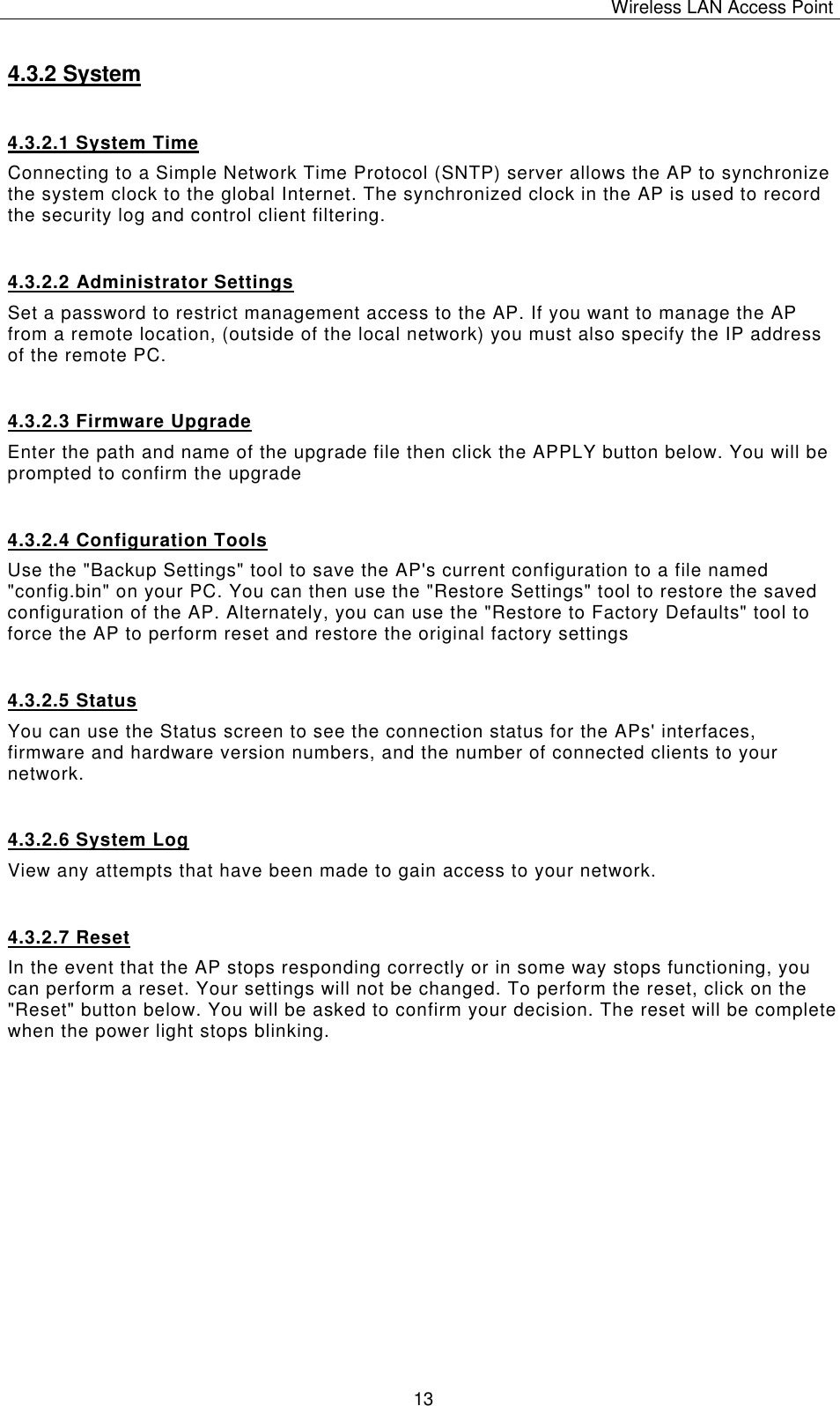 Wireless LAN Access Point   13 4.3.2 System 4.3.2.1 System Time Connecting to a Simple Network Time Protocol (SNTP) server allows the AP to synchronize the system clock to the global Internet. The synchronized clock in the AP is used to record the security log and control client filtering.  4.3.2.2 Administrator Settings Set a password to restrict management access to the AP. If you want to manage the AP from a remote location, (outside of the local network) you must also specify the IP address of the remote PC.  4.3.2.3 Firmware Upgrade Enter the path and name of the upgrade file then click the APPLY button below. You will be prompted to confirm the upgrade 4.3.2.4 Configuration Tools Use the "Backup Settings" tool to save the AP's current configuration to a file named "config.bin" on your PC. You can then use the "Restore Settings" tool to restore the saved configuration of the AP. Alternately, you can use the "Restore to Factory Defaults" tool to force the AP to perform reset and restore the original factory settings 4.3.2.5 Status You can use the Status screen to see the connection status for the APs' interfaces, firmware and hardware version numbers, and the number of connected clients to your network. 4.3.2.6 System Log View any attempts that have been made to gain access to your network. 4.3.2.7 Reset In the event that the AP stops responding correctly or in some way stops functioning, you can perform a reset. Your settings will not be changed. To perform the reset, click on the "Reset" button below. You will be asked to confirm your decision. The reset will be complete when the power light stops blinking.           
