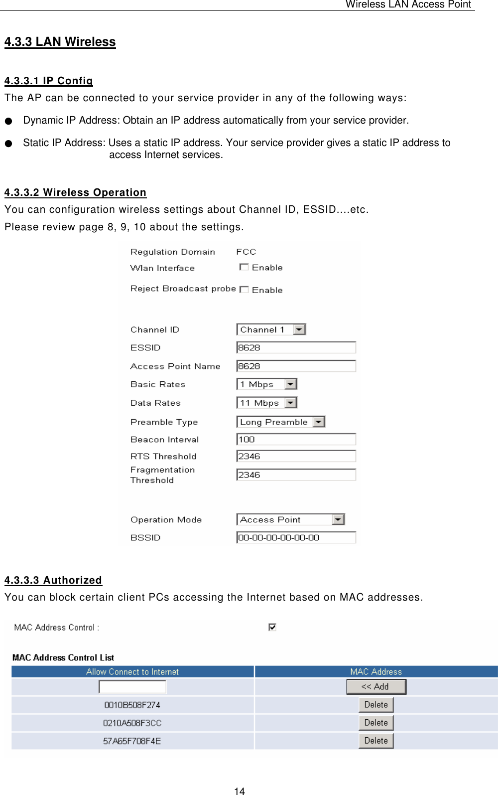 Wireless LAN Access Point   14 4.3.3 LAN Wireless 4.3.3.1 IP Config The AP can be connected to your service provider in any of the following ways: ● Dynamic IP Address: Obtain an IP address automatically from your service provider. ● Static IP Address: Uses a static IP address. Your service provider gives a static IP address to access Internet services. 4.3.3.2 Wireless Operation You can configuration wireless settings about Channel ID, ESSID....etc. Please review page 8, 9, 10 about the settings.                           4.3.3.3 Authorized You can block certain client PCs accessing the Internet based on MAC addresses.   