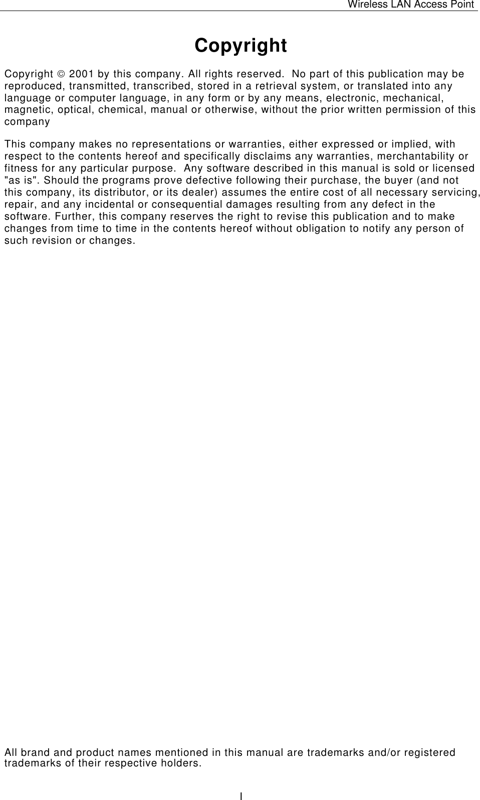 Wireless LAN Access Point   I Copyright Copyright  2001 by this company. All rights reserved.  No part of this publication may be reproduced, transmitted, transcribed, stored in a retrieval system, or translated into any language or computer language, in any form or by any means, electronic, mechanical, magnetic, optical, chemical, manual or otherwise, without the prior written permission of this company This company makes no representations or warranties, either expressed or implied, with respect to the contents hereof and specifically disclaims any warranties, merchantability or fitness for any particular purpose.  Any software described in this manual is sold or licensed "as is". Should the programs prove defective following their purchase, the buyer (and not this company, its distributor, or its dealer) assumes the entire cost of all necessary servicing, repair, and any incidental or consequential damages resulting from any defect in the software. Further, this company reserves the right to revise this publication and to make changes from time to time in the contents hereof without obligation to notify any person of such revision or changes. All brand and product names mentioned in this manual are trademarks and/or registered trademarks of their respective holders. 