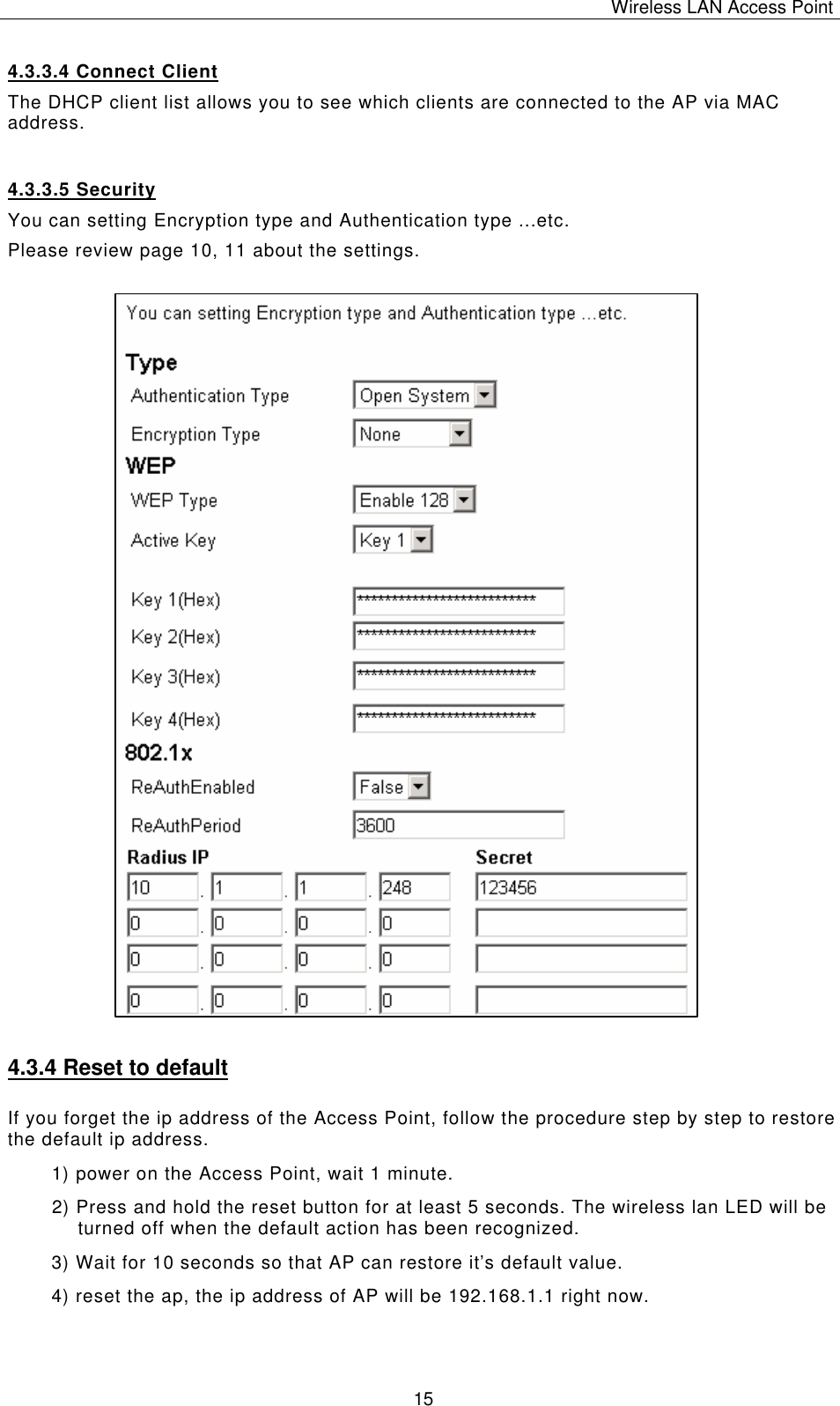 Wireless LAN Access Point   15 4.3.3.4 Connect Client The DHCP client list allows you to see which clients are connected to the AP via MAC address. 4.3.3.5 Security You can setting Encryption type and Authentication type ...etc. Please review page 10, 11 about the settings.                          4.3.4 Reset to default If you forget the ip address of the Access Point, follow the procedure step by step to restore the default ip address. 1) power on the Access Point, wait 1 minute. 2) Press and hold the reset button for at least 5 seconds. The wireless lan LED will be turned off when the default action has been recognized. 3) Wait for 10 seconds so that AP can restore it&rsquo;s default value. 4) reset the ap, the ip address of AP will be 192.168.1.1 right now.  
