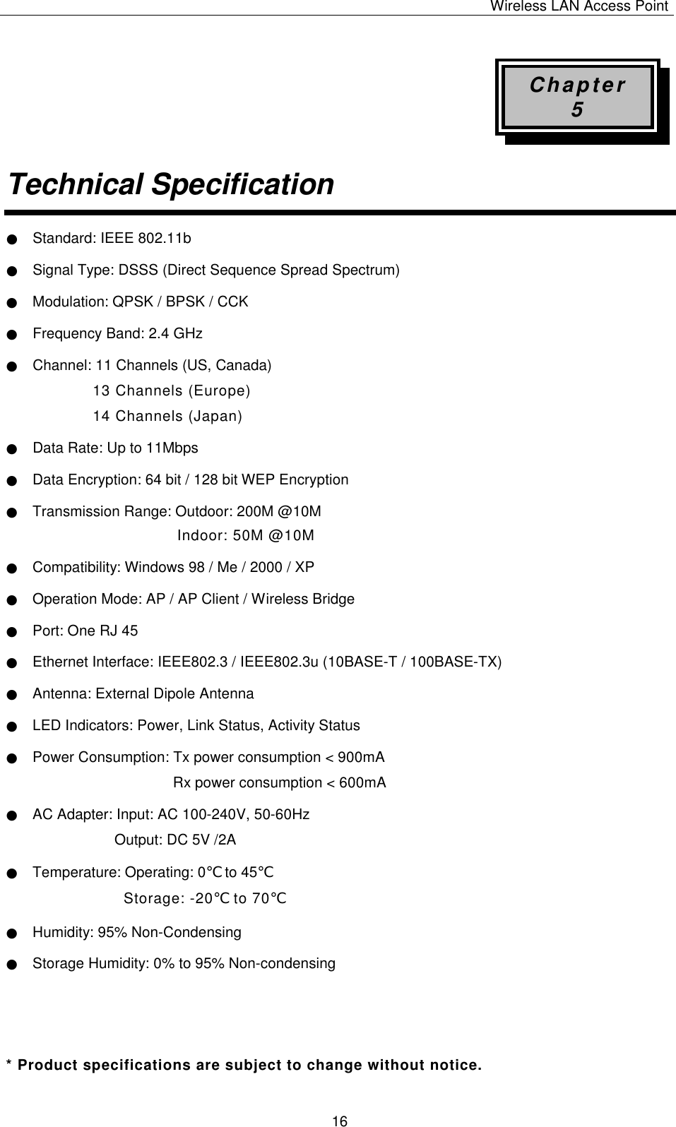 Wireless LAN Access Point   16 Chapter 5 Technical Specification  ● Standard: IEEE 802.11b ● Signal Type: DSSS (Direct Sequence Spread Spectrum) ● Modulation: QPSK / BPSK / CCK ● Frequency Band: 2.4 GHz ● Channel: 11 Channels (US, Canada) 13 Channels (Europe) 14 Channels (Japan) ● Data Rate: Up to 11Mbps ● Data Encryption: 64 bit / 128 bit WEP Encryption ● Transmission Range: Outdoor: 200M @10M Indoor: 50M @10M ● Compatibility: Windows 98 / Me / 2000 / XP ● Operation Mode: AP / AP Client / Wireless Bridge ● Port: One RJ 45 ● Ethernet Interface: IEEE802.3 / IEEE802.3u (10BASE-T / 100BASE-TX) ● Antenna: External Dipole Antenna ● LED Indicators: Power, Link Status, Activity Status ● Power Consumption: Tx power consumption < 900mA Rx power consumption < 600mA ● AC Adapter: Input: AC 100-240V, 50-60Hz Output: DC 5V /2A ● Temperature: Operating: 0℃ to 45℃ Storage: -20℃ to 70℃  ● Humidity: 95% Non-Condensing ● Storage Humidity: 0% to 95% Non-condensing      * Product specifications are subject to change without notice. 
