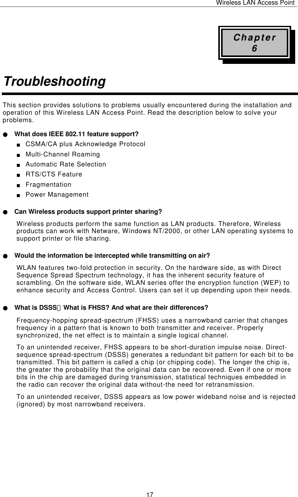 Wireless LAN Access Point   17 Chapter 6 Troubleshooting This section provides solutions to problems usually encountered during the installation and operation of this Wireless LAN Access Point. Read the description below to solve your problems. ● What does IEEE 802.11 feature support? ■  CSMA/CA plus Acknowledge Protocol ■  Multi-Channel Roaming ■  Automatic Rate Selection ■  RTS/CTS Feature ■  Fragmentation ■  Power Management ● Can Wireless products support printer sharing? Wireless products perform the same function as LAN products. Therefore, Wireless products can work with Netware, Windows NT/2000, or other LAN operating systems to support printer or file sharing. ● Would the information be intercepted while transmitting on air? WLAN features two-fold protection in security. On the hardware side, as with Direct Sequence Spread Spectrum technology, it has the inherent security feature of scrambling. On the software side, WLAN series offer the encryption function (WEP) to enhance security and Access Control. Users can set it up depending upon their needs. ● What is DSSS？What is FHSS? And what are their differences? Frequency-hopping spread-spectrum (FHSS) uses a narrowband carrier that changes frequency in a pattern that is known to both transmitter and receiver. Properly synchronized, the net effect is to maintain a single logical channel.  To an unintended receiver, FHSS appears to be short-duration impulse noise. Direct-sequence spread-spectrum (DSSS) generates a redundant bit pattern for each bit to be transmitted. This bit pattern is called a chip (or chipping code). The longer the chip is, the greater the probability that the original data can be recovered. Even if one or more bits in the chip are damaged during transmission, statistical techniques embedded in the radio can recover the original data without-the need for retransmission.  To an unintended receiver, DSSS appears as low power wideband noise and is rejected (ignored) by most narrowband receivers.           