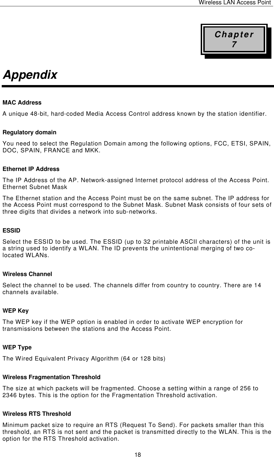 Wireless LAN Access Point   18 Chapter 7 Appendix MAC Address  A unique 48-bit, hard-coded Media Access Control address known by the station identifier. Regulatory domain You need to select the Regulation Domain among the following options, FCC, ETSI, SPAIN, DOC, SPAIN, FRANCE and MKK. Ethernet IP Address The IP Address of the AP. Network-assigned Internet protocol address of the Access Point. Ethernet Subnet Mask The Ethernet station and the Access Point must be on the same subnet. The IP address for the Access Point must correspond to the Subnet Mask. Subnet Mask consists of four sets of three digits that divides a network into sub-networks. ESSID Select the ESSID to be used. The ESSID (up to 32 printable ASCII characters) of the unit is a string used to identify a WLAN. The ID prevents the unintentional merging of two co-located WLANs. Wireless Channel Select the channel to be used. The channels differ from country to country. There are 14 channels available. WEP Key The WEP key if the WEP option is enabled in order to activate WEP encryption for transmissions between the stations and the Access Point. WEP Type The Wired Equivalent Privacy Algorithm (64 or 128 bits) Wireless Fragmentation Threshold The size at which packets will be fragmented. Choose a setting within a range of 256 to 2346 bytes. This is the option for the Fragmentation Threshold activation. Wireless RTS Threshold Minimum packet size to require an RTS (Request To Send). For packets smaller than this threshold, an RTS is not sent and the packet is transmitted directly to the WLAN. This is the option for the RTS Threshold activation. 