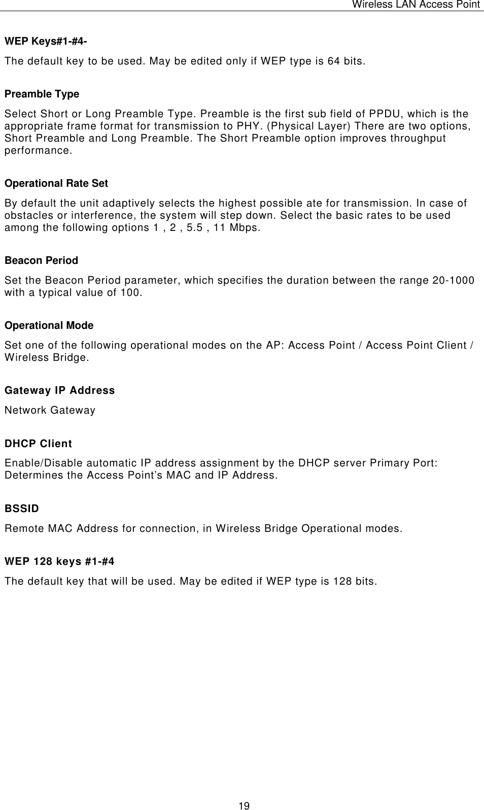 Wireless LAN Access Point   19 WEP Keys#1-#4- The default key to be used. May be edited only if WEP type is 64 bits. Preamble Type Select Short or Long Preamble Type. Preamble is the first sub field of PPDU, which is the appropriate frame format for transmission to PHY. (Physical Layer) There are two options, Short Preamble and Long Preamble. The Short Preamble option improves throughput performance. Operational Rate Set By default the unit adaptively selects the highest possible ate for transmission. In case of obstacles or interference, the system will step down. Select the basic rates to be used among the following options 1 , 2 , 5.5 , 11 Mbps.  Beacon Period Set the Beacon Period parameter, which specifies the duration between the range 20-1000 with a typical value of 100. Operational Mode Set one of the following operational modes on the AP: Access Point / Access Point Client / Wireless Bridge. Gateway IP Address Network Gateway DHCP Client Enable/Disable automatic IP address assignment by the DHCP server Primary Port: Determines the Access Point&rsquo;s MAC and IP Address. BSSID Remote MAC Address for connection, in Wireless Bridge Operational modes. WEP 128 keys #1-#4 The default key that will be used. May be edited if WEP type is 128 bits.               