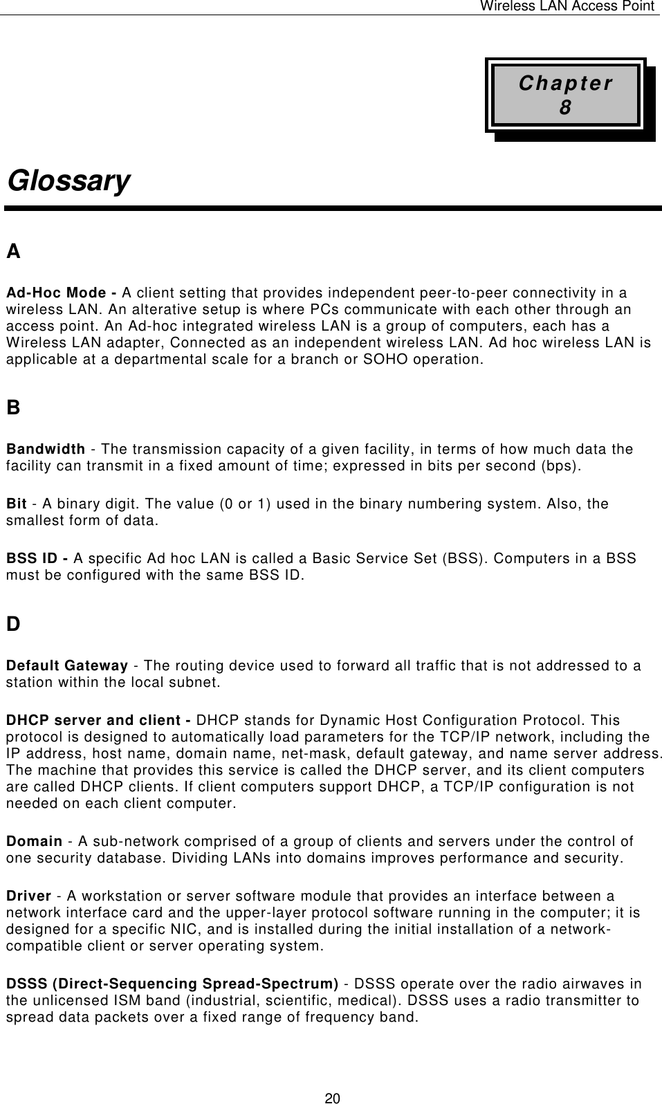 Wireless LAN Access Point   20 Chapter 8 Glossary A Ad-Hoc Mode - A client setting that provides independent peer-to-peer connectivity in a wireless LAN. An alterative setup is where PCs communicate with each other through an access point. An Ad-hoc integrated wireless LAN is a group of computers, each has a Wireless LAN adapter, Connected as an independent wireless LAN. Ad hoc wireless LAN is applicable at a departmental scale for a branch or SOHO operation. B Bandwidth - The transmission capacity of a given facility, in terms of how much data the facility can transmit in a fixed amount of time; expressed in bits per second (bps). Bit - A binary digit. The value (0 or 1) used in the binary numbering system. Also, the smallest form of data. BSS ID - A specific Ad hoc LAN is called a Basic Service Set (BSS). Computers in a BSS must be configured with the same BSS ID. D Default Gateway - The routing device used to forward all traffic that is not addressed to a station within the local subnet. DHCP server and client - DHCP stands for Dynamic Host Configuration Protocol. This protocol is designed to automatically load parameters for the TCP/IP network, including the IP address, host name, domain name, net-mask, default gateway, and name server address. The machine that provides this service is called the DHCP server, and its client computers are called DHCP clients. If client computers support DHCP, a TCP/IP configuration is not needed on each client computer. Domain - A sub-network comprised of a group of clients and servers under the control of one security database. Dividing LANs into domains improves performance and security. Driver - A workstation or server software module that provides an interface between a network interface card and the upper-layer protocol software running in the computer; it is designed for a specific NIC, and is installed during the initial installation of a network-compatible client or server operating system. DSSS (Direct-Sequencing Spread-Spectrum) - DSSS operate over the radio airwaves in the unlicensed ISM band (industrial, scientific, medical). DSSS uses a radio transmitter to spread data packets over a fixed range of frequency band. 