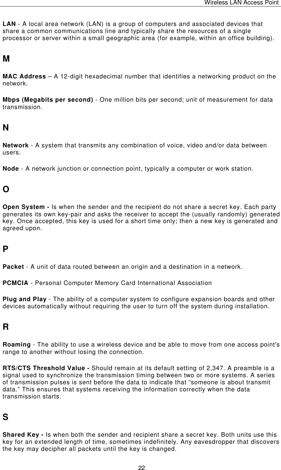 Wireless LAN Access Point   22 LAN - A local area network (LAN) is a group of computers and associated devices that share a common communications line and typically share the resources of a single processor or server within a small geographic area (for example, within an office building). M MAC Address &ndash; A 12-digit hexadecimal number that identifies a networking product on the network. Mbps (Megabits per second) - One million bits per second; unit of measurement for data transmission. N Network - A system that transmits any combination of voice, video and/or data between users. Node - A network junction or connection point, typically a computer or work station. O Open System - Is when the sender and the recipient do not share a secret key. Each party generates its own key-pair and asks the receiver to accept the (usually randomly) generated key. Once accepted, this key is used for a short time only; then a new key is generated and agreed upon. P Packet - A unit of data routed between an origin and a destination in a network. PCMCIA - Personal Computer Memory Card International Association Plug and Play - The ability of a computer system to configure expansion boards and other devices automatically without requiring the user to turn off the system during installation. R Roaming - The ability to use a wireless device and be able to move from one access point's range to another without losing the connection. RTS/CTS Threshold Value - Should remain at its default setting of 2,347. A preamble is a signal used to synchronize the transmission timing between two or more systems. A series of transmission pulses is sent before the data to indicate that &ldquo;someone is about transmit data.&rdquo; This ensures that systems receiving the information correctly when the data transmission starts. S Shared Key - Is when both the sender and recipient share a secret key. Both units use this key for an extended length of time, sometimes indefinitely. Any eavesdropper that discovers the key may decipher all packets until the key is changed. 