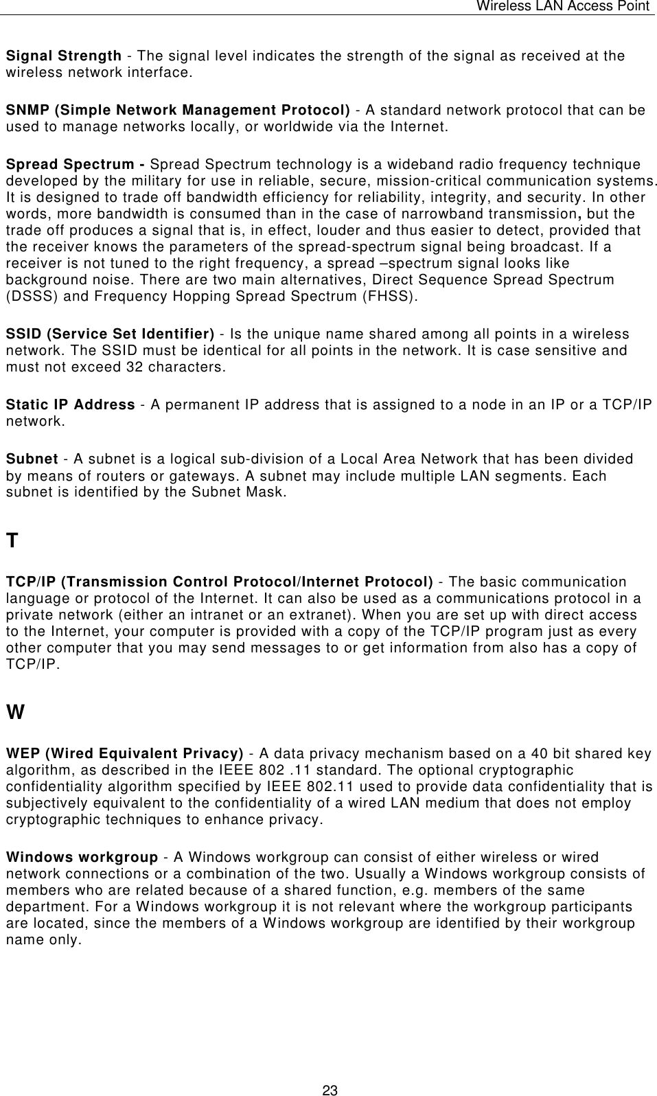 Wireless LAN Access Point   23 Signal Strength - The signal level indicates the strength of the signal as received at the wireless network interface. SNMP (Simple Network Management Protocol) - A standard network protocol that can be used to manage networks locally, or worldwide via the Internet. Spread Spectrum - Spread Spectrum technology is a wideband radio frequency technique developed by the military for use in reliable, secure, mission-critical communication systems. It is designed to trade off bandwidth efficiency for reliability, integrity, and security. In other words, more bandwidth is consumed than in the case of narrowband transmission, but the trade off produces a signal that is, in effect, louder and thus easier to detect, provided that the receiver knows the parameters of the spread-spectrum signal being broadcast. If a receiver is not tuned to the right frequency, a spread &ndash;spectrum signal looks like background noise. There are two main alternatives, Direct Sequence Spread Spectrum (DSSS) and Frequency Hopping Spread Spectrum (FHSS). SSID (Service Set Identifier) - Is the unique name shared among all points in a wireless network. The SSID must be identical for all points in the network. It is case sensitive and must not exceed 32 characters. Static IP Address - A permanent IP address that is assigned to a node in an IP or a TCP/IP network. Subnet - A subnet is a logical sub-division of a Local Area Network that has been divided by means of routers or gateways. A subnet may include multiple LAN segments. Each subnet is identified by the Subnet Mask. T TCP/IP (Transmission Control Protocol/Internet Protocol) - The basic communication language or protocol of the Internet. It can also be used as a communications protocol in a private network (either an intranet or an extranet). When you are set up with direct access to the Internet, your computer is provided with a copy of the TCP/IP program just as every other computer that you may send messages to or get information from also has a copy of TCP/IP. W WEP (Wired Equivalent Privacy) - A data privacy mechanism based on a 40 bit shared key algorithm, as described in the IEEE 802 .11 standard. The optional cryptographic confidentiality algorithm specified by IEEE 802.11 used to provide data confidentiality that is subjectively equivalent to the confidentiality of a wired LAN medium that does not employ cryptographic techniques to enhance privacy. Windows workgroup - A Windows workgroup can consist of either wireless or wired network connections or a combination of the two. Usually a Windows workgroup consists of members who are related because of a shared function, e.g. members of the same department. For a Windows workgroup it is not relevant where the workgroup participants are located, since the members of a Windows workgroup are identified by their workgroup name only. 