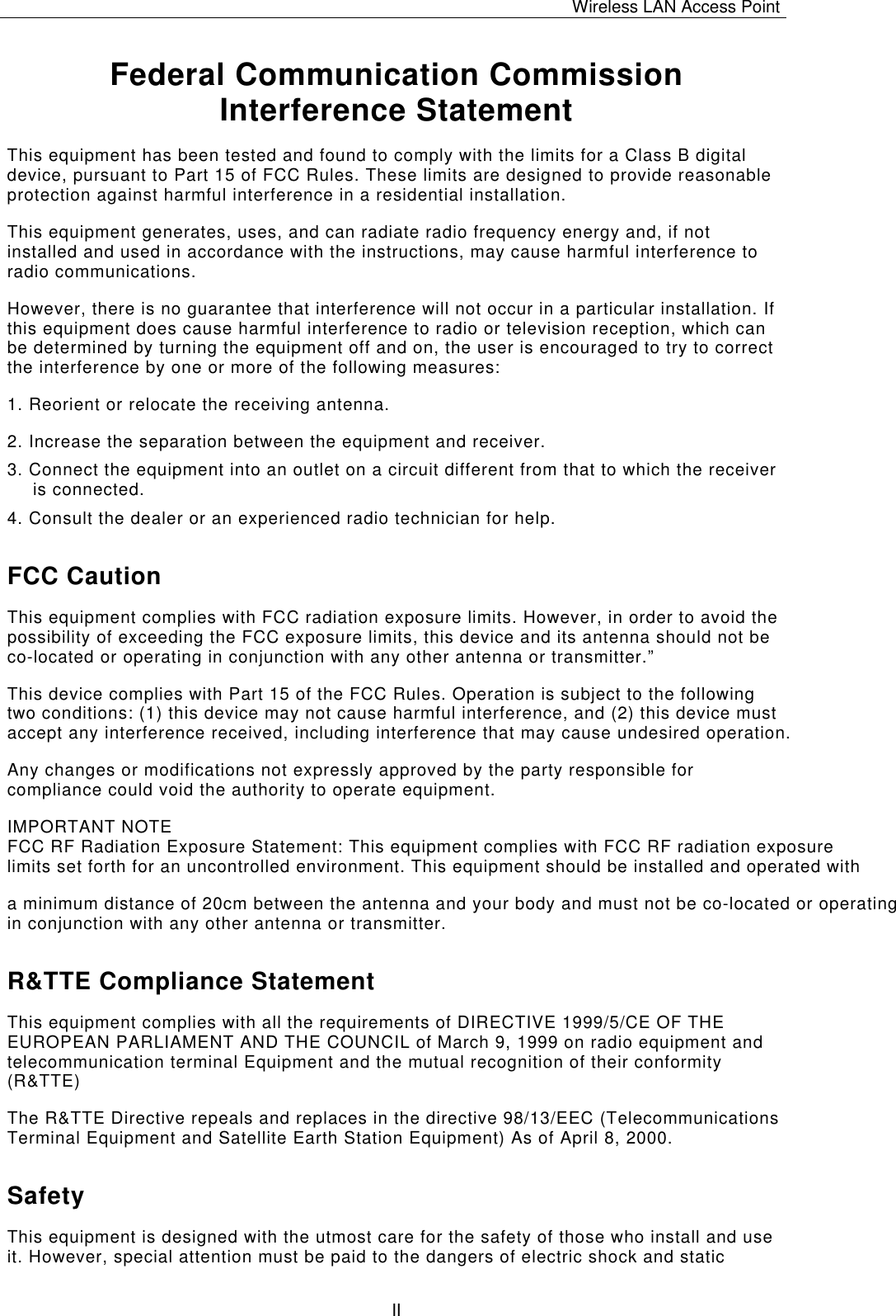 Wireless LAN Access Point   II Federal Communication Commission Interference Statement This equipment has been tested and found to comply with the limits for a Class B digital device, pursuant to Part 15 of FCC Rules. These limits are designed to provide reasonable protection against harmful interference in a residential installation.  This equipment generates, uses, and can radiate radio frequency energy and, if not installed and used in accordance with the instructions, may cause harmful interference to radio communications.  However, there is no guarantee that interference will not occur in a particular installation. If this equipment does cause harmful interference to radio or television reception, which can be determined by turning the equipment off and on, the user is encouraged to try to correct the interference by one or more of the following measures:   1. Reorient or relocate the receiving antenna. 2. Increase the separation between the equipment and receiver. 3. Connect the equipment into an outlet on a circuit different from that to which the receiver is connected. 4. Consult the dealer or an experienced radio technician for help. FCC Caution This equipment complies with FCC radiation exposure limits. However, in order to avoid the possibility of exceeding the FCC exposure limits, this device and its antenna should not be co-located or operating in conjunction with any other antenna or transmitter.&rdquo; This device complies with Part 15 of the FCC Rules. Operation is subject to the following two conditions: (1) this device may not cause harmful interference, and (2) this device must accept any interference received, including interference that may cause undesired operation. Any changes or modifications not expressly approved by the party responsible for compliance could void the authority to operate equipment. IMPORTANT NOTEFCC RF Radiation Exposure Statement: This equipment complies with FCC RF radiation exposurelimits set forth for an uncontrolled environment. This equipment should be installed and operated with a minimum distance of 20cm between the antenna and your body and must not be co-located or operating in conjunction with any other antenna or transmitter.R&amp;TTE Compliance Statement This equipment complies with all the requirements of DIRECTIVE 1999/5/CE OF THE EUROPEAN PARLIAMENT AND THE COUNCIL of March 9, 1999 on radio equipment and telecommunication terminal Equipment and the mutual recognition of their conformity (R&amp;TTE) The R&amp;TTE Directive repeals and replaces in the directive 98/13/EEC (Telecommunications Terminal Equipment and Satellite Earth Station Equipment) As of April 8, 2000. Safety This equipment is designed with the utmost care for the safety of those who install and use it. However, special attention must be paid to the dangers of electric shock and static 