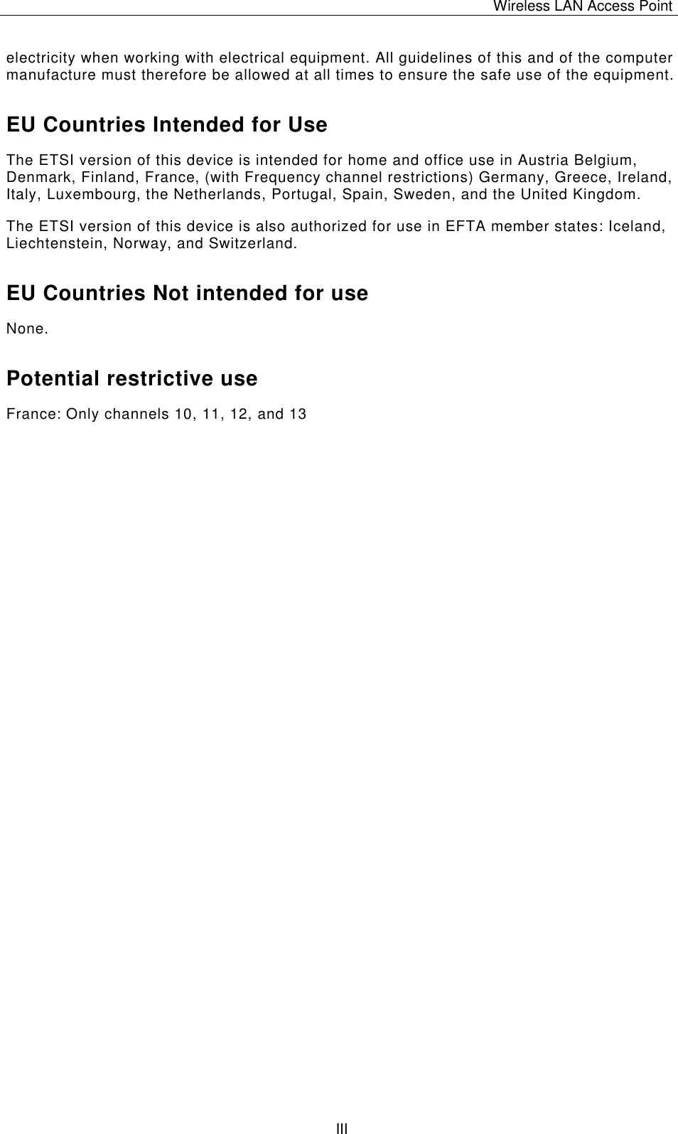 Wireless LAN Access Point   III electricity when working with electrical equipment. All guidelines of this and of the computer manufacture must therefore be allowed at all times to ensure the safe use of the equipment. EU Countries Intended for Use  The ETSI version of this device is intended for home and office use in Austria Belgium, Denmark, Finland, France, (with Frequency channel restrictions) Germany, Greece, Ireland, Italy, Luxembourg, the Netherlands, Portugal, Spain, Sweden, and the United Kingdom. The ETSI version of this device is also authorized for use in EFTA member states: Iceland, Liechtenstein, Norway, and Switzerland. EU Countries Not intended for use  None. Potential restrictive use France: Only channels 10, 11, 12, and 13 