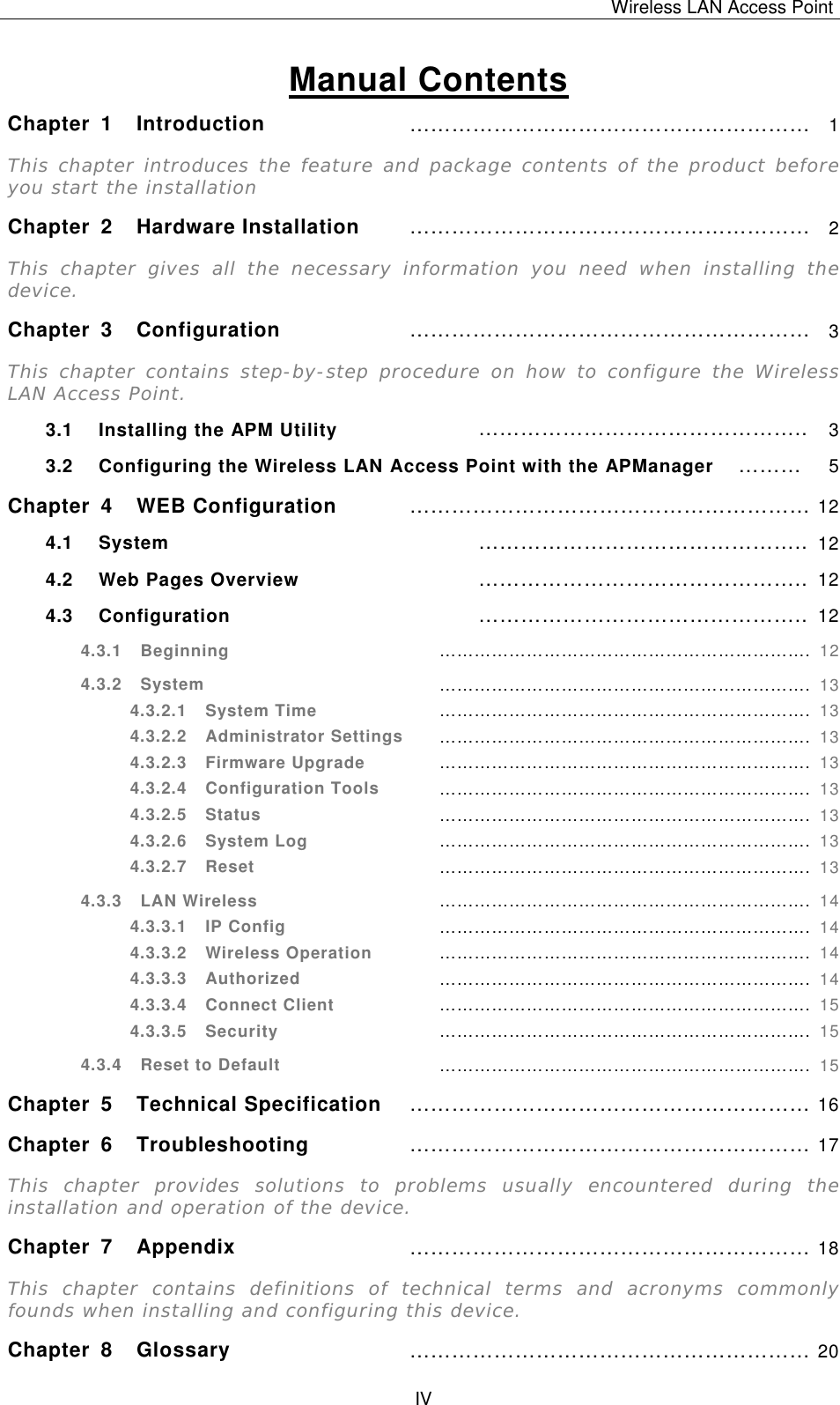 Wireless LAN Access Point   IV  Manual Contents Chapter 1 Introduction &hellip;&hellip;&hellip;&hellip;&hellip;&hellip;&hellip;&hellip;&hellip;&hellip;&hellip;&hellip;&hellip;&hellip;&hellip;&hellip;&hellip;&hellip;&hellip; 1 This chapter introduces the feature and package contents of the product before you start the installation Chapter 2 Hardware Installation &hellip;&hellip;&hellip;&hellip;&hellip;&hellip;&hellip;&hellip;&hellip;&hellip;&hellip;&hellip;&hellip;&hellip;&hellip;&hellip;&hellip;&hellip;&hellip; 2 This chapter gives all the necessary information you need when installing the device. Chapter 3 Configuration &hellip;&hellip;&hellip;&hellip;&hellip;&hellip;&hellip;&hellip;&hellip;&hellip;&hellip;&hellip;&hellip;&hellip;&hellip;&hellip;&hellip;&hellip;&hellip; 3 This chapter contains step-by-step procedure on how to configure the Wireless LAN Access Point. 3.1 Installing the APM Utility &hellip;&hellip;&hellip;&hellip;&hellip;&hellip;&hellip;&hellip;&hellip;&hellip;&hellip;&hellip;&hellip;&hellip;&hellip;.. 3 3.2 Configuring the Wireless LAN Access Point with the APManager &hellip;&hellip;&hellip; 5 Chapter 4 WEB Configuration &hellip;&hellip;&hellip;&hellip;&hellip;&hellip;&hellip;&hellip;&hellip;&hellip;&hellip;&hellip;&hellip;&hellip;&hellip;&hellip;&hellip;&hellip;&hellip; 12 4.1 System &hellip;&hellip;&hellip;&hellip;&hellip;&hellip;&hellip;&hellip;&hellip;&hellip;&hellip;&hellip;&hellip;&hellip;&hellip;.. 12 4.2 Web Pages Overview &hellip;&hellip;&hellip;&hellip;&hellip;&hellip;&hellip;&hellip;&hellip;&hellip;&hellip;&hellip;&hellip;&hellip;&hellip;.. 12 4.3 Configuration &hellip;&hellip;&hellip;&hellip;&hellip;&hellip;&hellip;&hellip;&hellip;&hellip;&hellip;&hellip;&hellip;&hellip;&hellip;.. 12 4.3.1  Beginning &hellip;&hellip;&hellip;&hellip;&hellip;&hellip;&hellip;&hellip;&hellip;&hellip;&hellip;&hellip;&hellip;&hellip;&hellip;&hellip;&hellip;&hellip;&hellip;&hellip;&hellip;. 12 4.3.2  System &hellip;&hellip;&hellip;&hellip;&hellip;&hellip;&hellip;&hellip;&hellip;&hellip;&hellip;&hellip;&hellip;&hellip;&hellip;&hellip;&hellip;&hellip;&hellip;&hellip;&hellip;. 13 4.3.2.1  System Time &hellip;&hellip;&hellip;&hellip;&hellip;&hellip;&hellip;&hellip;&hellip;&hellip;&hellip;&hellip;&hellip;&hellip;&hellip;&hellip;&hellip;&hellip;&hellip;&hellip;&hellip;. 13 4.3.2.2  Administrator Settings &hellip;&hellip;&hellip;&hellip;&hellip;&hellip;&hellip;&hellip;&hellip;&hellip;&hellip;&hellip;&hellip;&hellip;&hellip;&hellip;&hellip;&hellip;&hellip;&hellip;&hellip;. 13 4.3.2.3  Firmware Upgrade &hellip;&hellip;&hellip;&hellip;&hellip;&hellip;&hellip;&hellip;&hellip;&hellip;&hellip;&hellip;&hellip;&hellip;&hellip;&hellip;&hellip;&hellip;&hellip;&hellip;&hellip;. 13 4.3.2.4  Configuration Tools &hellip;&hellip;&hellip;&hellip;&hellip;&hellip;&hellip;&hellip;&hellip;&hellip;&hellip;&hellip;&hellip;&hellip;&hellip;&hellip;&hellip;&hellip;&hellip;&hellip;&hellip;. 13 4.3.2.5  Status &hellip;&hellip;&hellip;&hellip;&hellip;&hellip;&hellip;&hellip;&hellip;&hellip;&hellip;&hellip;&hellip;&hellip;&hellip;&hellip;&hellip;&hellip;&hellip;&hellip;&hellip;. 13 4.3.2.6  System Log &hellip;&hellip;&hellip;&hellip;&hellip;&hellip;&hellip;&hellip;&hellip;&hellip;&hellip;&hellip;&hellip;&hellip;&hellip;&hellip;&hellip;&hellip;&hellip;&hellip;&hellip;. 13 4.3.2.7  Reset &hellip;&hellip;&hellip;&hellip;&hellip;&hellip;&hellip;&hellip;&hellip;&hellip;&hellip;&hellip;&hellip;&hellip;&hellip;&hellip;&hellip;&hellip;&hellip;&hellip;&hellip;. 13 4.3.3  LAN Wireless &hellip;&hellip;&hellip;&hellip;&hellip;&hellip;&hellip;&hellip;&hellip;&hellip;&hellip;&hellip;&hellip;&hellip;&hellip;&hellip;&hellip;&hellip;&hellip;&hellip;&hellip;. 14 4.3.3.1  IP Config &hellip;&hellip;&hellip;&hellip;&hellip;&hellip;&hellip;&hellip;&hellip;&hellip;&hellip;&hellip;&hellip;&hellip;&hellip;&hellip;&hellip;&hellip;&hellip;&hellip;&hellip;. 14 4.3.3.2  Wireless Operation &hellip;&hellip;&hellip;&hellip;&hellip;&hellip;&hellip;&hellip;&hellip;&hellip;&hellip;&hellip;&hellip;&hellip;&hellip;&hellip;&hellip;&hellip;&hellip;&hellip;&hellip;. 14 4.3.3.3  Authorized &hellip;&hellip;&hellip;&hellip;&hellip;&hellip;&hellip;&hellip;&hellip;&hellip;&hellip;&hellip;&hellip;&hellip;&hellip;&hellip;&hellip;&hellip;&hellip;&hellip;&hellip;. 14 4.3.3.4  Connect Client &hellip;&hellip;&hellip;&hellip;&hellip;&hellip;&hellip;&hellip;&hellip;&hellip;&hellip;&hellip;&hellip;&hellip;&hellip;&hellip;&hellip;&hellip;&hellip;&hellip;&hellip;. 15 4.3.3.5  Security &hellip;&hellip;&hellip;&hellip;&hellip;&hellip;&hellip;&hellip;&hellip;&hellip;&hellip;&hellip;&hellip;&hellip;&hellip;&hellip;&hellip;&hellip;&hellip;&hellip;&hellip;. 15 4.3.4  Reset to Default &hellip;&hellip;&hellip;&hellip;&hellip;&hellip;&hellip;&hellip;&hellip;&hellip;&hellip;&hellip;&hellip;&hellip;&hellip;&hellip;&hellip;&hellip;&hellip;&hellip;&hellip;. 15 Chapter 5 Technical Specification &hellip;&hellip;&hellip;&hellip;&hellip;&hellip;&hellip;&hellip;&hellip;&hellip;&hellip;&hellip;&hellip;&hellip;&hellip;&hellip;&hellip;&hellip;&hellip; 16 Chapter 6 Troubleshooting &hellip;&hellip;&hellip;&hellip;&hellip;&hellip;&hellip;&hellip;&hellip;&hellip;&hellip;&hellip;&hellip;&hellip;&hellip;&hellip;&hellip;&hellip;&hellip; 17 This chapter provides solutions to problems usually encountered during the installation and operation of the device. Chapter 7 Appendix &hellip;&hellip;&hellip;&hellip;&hellip;&hellip;&hellip;&hellip;&hellip;&hellip;&hellip;&hellip;&hellip;&hellip;&hellip;&hellip;&hellip;&hellip;&hellip; 18 This chapter contains definitions of technical terms and acronyms commonly founds when installing and configuring this device. Chapter 8 Glossary &hellip;&hellip;&hellip;&hellip;&hellip;&hellip;&hellip;&hellip;&hellip;&hellip;&hellip;&hellip;&hellip;&hellip;&hellip;&hellip;&hellip;&hellip;&hellip; 20 