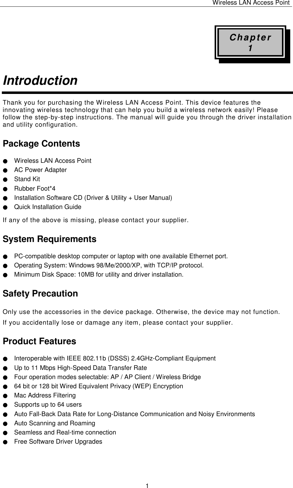 Wireless LAN Access Point   1 Chapter 1 Introduction  Thank you for purchasing the Wireless LAN Access Point. This device features the innovating wireless technology that can help you build a wireless network easily! Please follow the step-by-step instructions. The manual will guide you through the driver installation and utility configuration. Package Contents ● Wireless LAN Access Point ● AC Power Adapter ● Stand Kit ● Rubber Foot*4 ● Installation Software CD (Driver &amp; Utility + User Manual) ● Quick Installation Guide If any of the above is missing, please contact your supplier. System Requirements ● PC-compatible desktop computer or laptop with one available Ethernet port. ● Operating System: Windows 98/Me/2000/XP, with TCP/IP protocol. ● Minimum Disk Space: 10MB for utility and driver installation. Safety Precaution Only use the accessories in the device package. Otherwise, the device may not function.  If you accidentally lose or damage any item, please contact your supplier. Product Features ● Interoperable with IEEE 802.11b (DSSS) 2.4GHz-Compliant Equipment ● Up to 11 Mbps High-Speed Data Transfer Rate ● Four operation modes selectable: AP / AP Client / Wireless Bridge ● 64 bit or 128 bit Wired Equivalent Privacy (WEP) Encryption ● Mac Address Filtering ● Supports up to 64 users ● Auto Fall-Back Data Rate for Long-Distance Communication and Noisy Environments ● Auto Scanning and Roaming ● Seamless and Real-time connection ● Free Software Driver Upgrades    