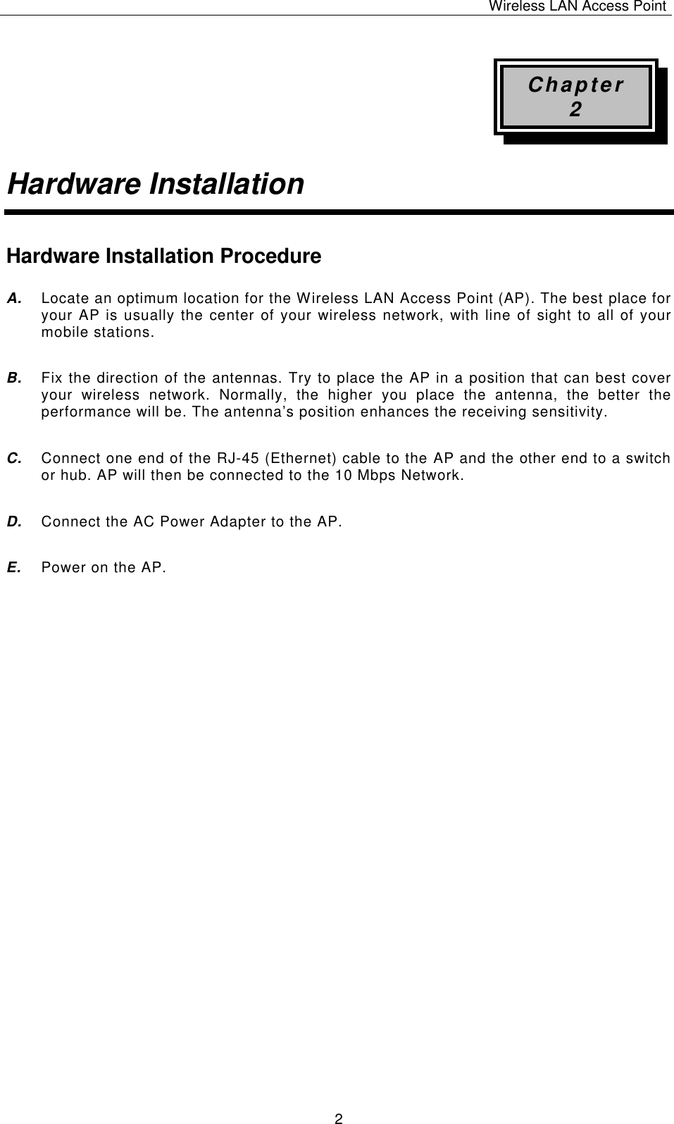 Wireless LAN Access Point   2 Chapter 2 Hardware Installation Hardware Installation Procedure A. Locate an optimum location for the Wireless LAN Access Point (AP). The best place for your AP is usually the center of your wireless network, with line of sight to all of your mobile stations. B. Fix the direction of the antennas. Try to place the AP in a position that can best cover your wireless network. Normally, the higher you place the antenna, the better the performance will be. The antenna&rsquo;s position enhances the receiving sensitivity. C. Connect one end of the RJ-45 (Ethernet) cable to the AP and the other end to a switch or hub. AP will then be connected to the 10 Mbps Network. D. Connect the AC Power Adapter to the AP. E. Power on the AP.              