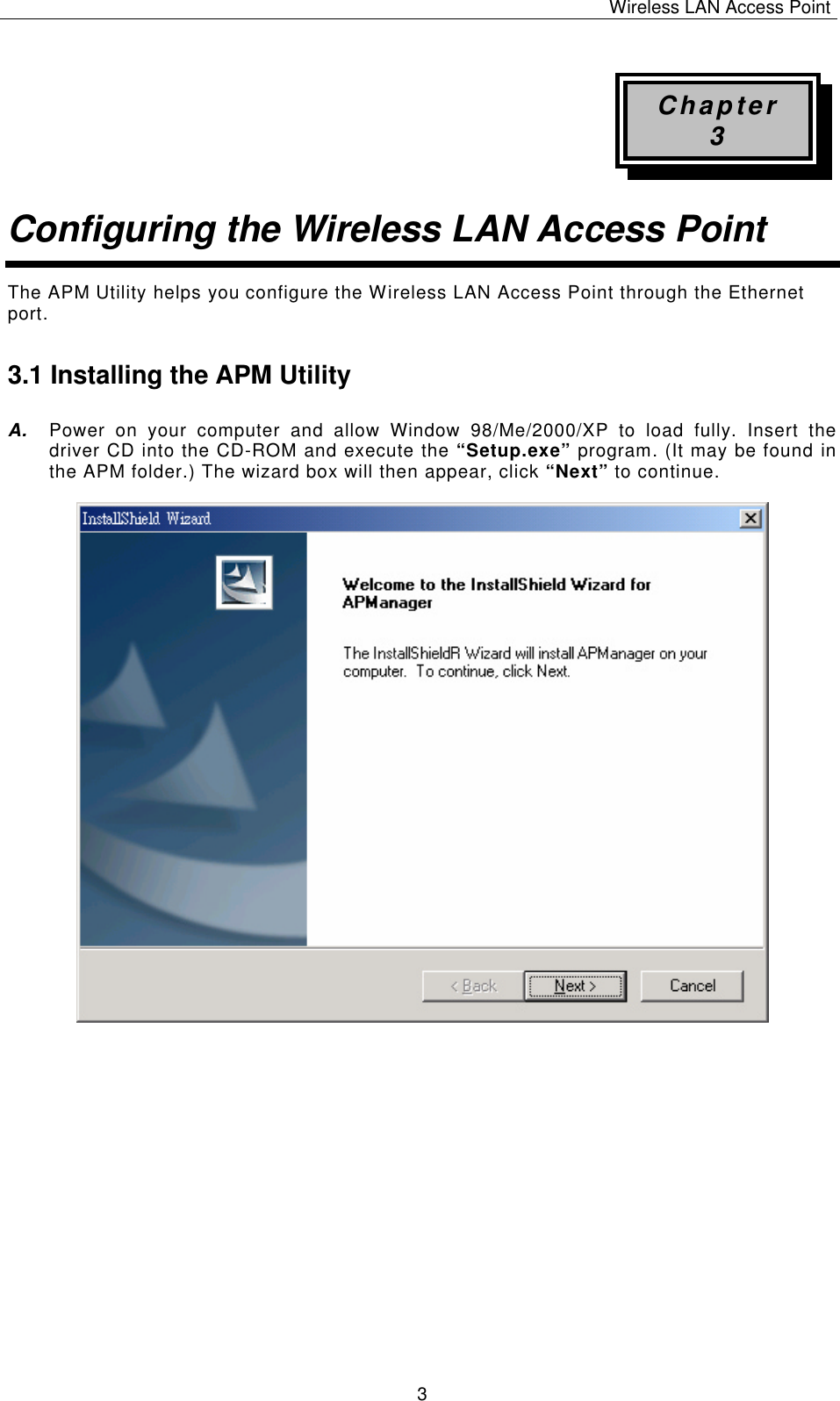 Wireless LAN Access Point   3 Chapter 3 Configuring the Wireless LAN Access Point The APM Utility helps you configure the Wireless LAN Access Point through the Ethernet port. 3.1 Installing the APM Utility A. Power on your computer and allow Window 98/Me/2000/XP to load fully. Insert the driver CD into the CD-ROM and execute the &ldquo;Setup.exe&rdquo; program. (It may be found in the APM folder.) The wizard box will then appear, click &ldquo;Next&rdquo; to continue.                            