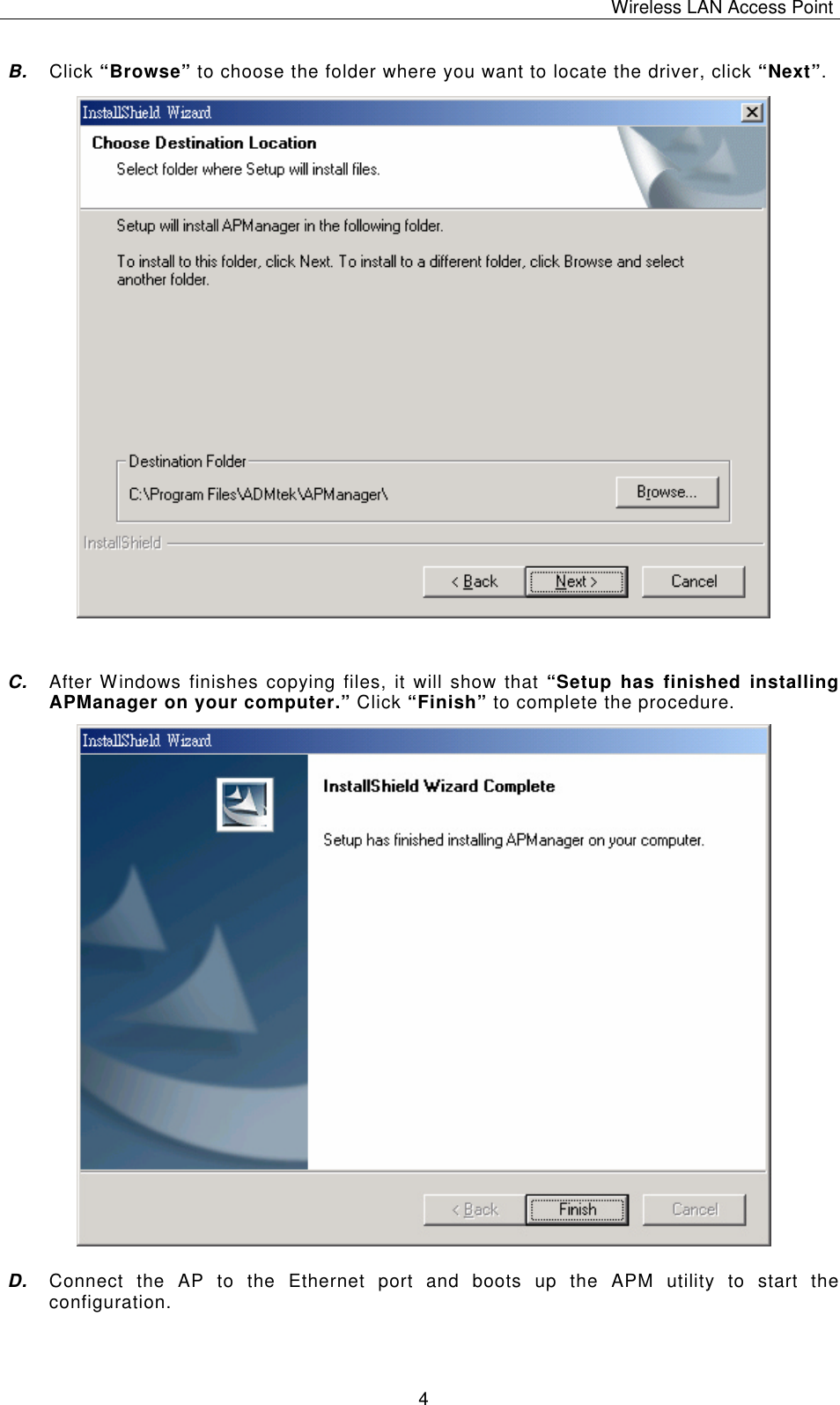 Wireless LAN Access Point   4 B. Click &ldquo;Browse&rdquo; to choose the folder where you want to locate the driver, click &ldquo;Next&rdquo;.                   C. After Windows finishes copying files, it will show that &ldquo;Setup has finished installing APManager on your computer.&rdquo; Click &ldquo;Finish&rdquo; to complete the procedure.                  D. Connect the AP to the Ethernet port and boots up the APM utility to start the configuration. 