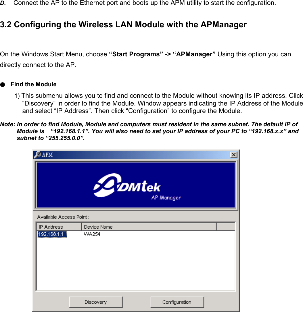 D.  Connect the AP to the Ethernet port and boots up the APM utility to start the configuration. 3.2 Configuring the Wireless LAN Module with the APManager On the Windows Start Menu, choose &ldquo;Start Programs&rdquo; -> &ldquo;APManager&rdquo; Using this option you can directly connect to the AP. ●  Find the Module 1) This submenu allows you to find and connect to the Module without knowing its IP address. Click &ldquo;Discovery&rdquo; in order to find the Module. Window appears indicating the IP Address of the Module and select &ldquo;IP Address&rdquo;. Then click &ldquo;Configuration&rdquo; to configure the Module. Note: In order to find Module, Module and computers must resident in the same subnet. The default IP of Module is    &ldquo;192.168.1.1&rdquo;. You will also need to set your IP address of your PC to &ldquo;192.168.x.x&rdquo; and subnet to &ldquo;255.255.0.0&rdquo;.                        