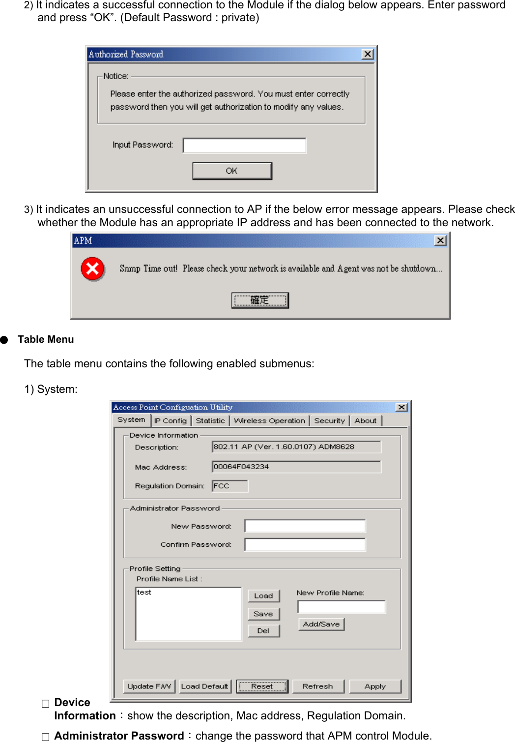 2) It indicates a successful connection to the Module if the dialog below appears. Enter password and press &ldquo;OK&rdquo;. (Default Password : private)               3) It indicates an unsuccessful connection to AP if the below error message appears. Please check whether the Module has an appropriate IP address and has been connected to the network.           ●  Table Menu The table menu contains the following enabled submenus: 1) System:                            □  Device Information：show the description, Mac address, Regulation Domain. □  Administrator Password：change the password that APM control Module. 