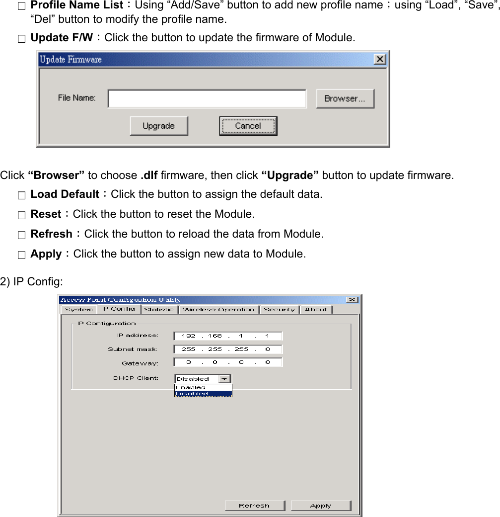 □  Profile Name List：Using &ldquo;Add/Save&rdquo; button to add new profile name；using &ldquo;Load&rdquo;, &ldquo;Save&rdquo;, &ldquo;Del&rdquo; button to modify the profile name. □  Update F/W：Click the button to update the firmware of Module.          Click &ldquo;Browser&rdquo; to choose .dlf firmware, then click &ldquo;Upgrade&rdquo; button to update firmware. □  Load Default：Click the button to assign the default data. □  Reset：Click the button to reset the Module. □  Refresh：Click the button to reload the data from Module. □  Apply：Click the button to assign new data to Module. 2) IP Config:                               