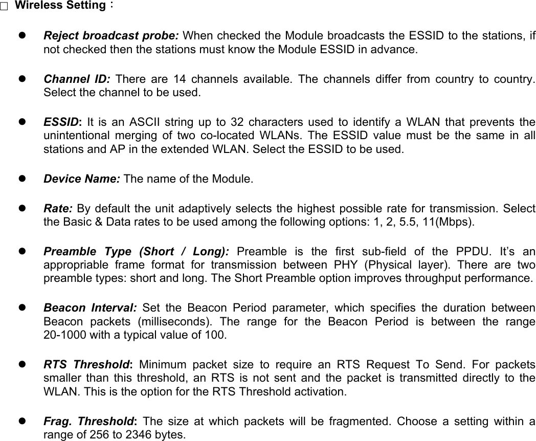□  Wireless Setting：   Reject broadcast probe: When checked the Module broadcasts the ESSID to the stations, if not checked then the stations must know the Module ESSID in advance.   Channel ID: There are 14 channels available. The channels differ from country to country. Select the channel to be used.   ESSID:  It is an ASCII string up to 32 characters used to identify a WLAN that prevents the unintentional merging of two co-located WLANs. The ESSID value must be the same in all stations and AP in the extended WLAN. Select the ESSID to be used.   Device Name: The name of the Module.   Rate: By default the unit adaptively selects the highest possible rate for transmission. Select the Basic &amp; Data rates to be used among the following options: 1, 2, 5.5, 11(Mbps).   Preamble Type (Short / Long): Preamble is the first sub-field of the PPDU. It&rsquo;s an appropriable frame format for transmission between PHY (Physical layer). There are two preamble types: short and long. The Short Preamble option improves throughput performance.   Beacon Interval: Set the Beacon Period parameter, which specifies the duration between Beacon packets (milliseconds). The range for the Beacon Period is between the range 20-1000 with a typical value of 100.   RTS Threshold: Minimum packet size to require an RTS Request To Send. For packets smaller than this threshold, an RTS is not sent and the packet is transmitted directly to the WLAN. This is the option for the RTS Threshold activation.   Frag. Threshold: The size at which packets will be fragmented. Choose a setting within a range of 256 to 2346 bytes.                  