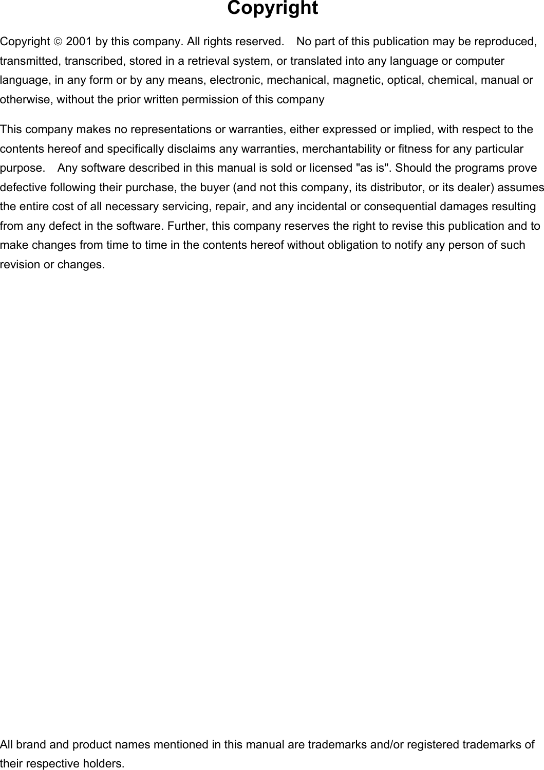 Copyright Copyright  2001 by this company. All rights reserved.    No part of this publication may be reproduced, transmitted, transcribed, stored in a retrieval system, or translated into any language or computer language, in any form or by any means, electronic, mechanical, magnetic, optical, chemical, manual or otherwise, without the prior written permission of this company This company makes no representations or warranties, either expressed or implied, with respect to the contents hereof and specifically disclaims any warranties, merchantability or fitness for any particular purpose.    Any software described in this manual is sold or licensed "as is". Should the programs prove defective following their purchase, the buyer (and not this company, its distributor, or its dealer) assumes the entire cost of all necessary servicing, repair, and any incidental or consequential damages resulting from any defect in the software. Further, this company reserves the right to revise this publication and to make changes from time to time in the contents hereof without obligation to notify any person of such revision or changes.                All brand and product names mentioned in this manual are trademarks and/or registered trademarks of their respective holders. 
