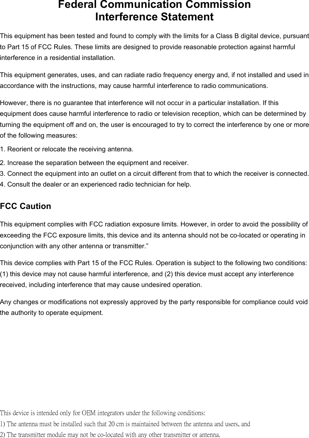 Federal Communication Commission Interference Statement This equipment has been tested and found to comply with the limits for a Class B digital device, pursuant to Part 15 of FCC Rules. These limits are designed to provide reasonable protection against harmful interference in a residential installation.   This equipment generates, uses, and can radiate radio frequency energy and, if not installed and used in accordance with the instructions, may cause harmful interference to radio communications.   However, there is no guarantee that interference will not occur in a particular installation. If this equipment does cause harmful interference to radio or television reception, which can be determined by turning the equipment off and on, the user is encouraged to try to correct the interference by one or more of the following measures:     1. Reorient or relocate the receiving antenna. 2. Increase the separation between the equipment and receiver. 3. Connect the equipment into an outlet on a circuit different from that to which the receiver is connected. 4. Consult the dealer or an experienced radio technician for help. FCC Caution This equipment complies with FCC radiation exposure limits. However, in order to avoid the possibility of exceeding the FCC exposure limits, this device and its antenna should not be co-located or operating in conjunction with any other antenna or transmitter.&rdquo; This device complies with Part 15 of the FCC Rules. Operation is subject to the following two conditions: (1) this device may not cause harmful interference, and (2) this device must accept any interference received, including interference that may cause undesired operation. Any changes or modifications not expressly approved by the party responsible for compliance could void the authority to operate equipment.  This device is intended only for OEM integrators under the following conditions: 1) The antenna must be installed such that 20 cm is maintained between the antenna and users, and 2) The transmitter module may not be co-located with any other transmitter or antenna. 