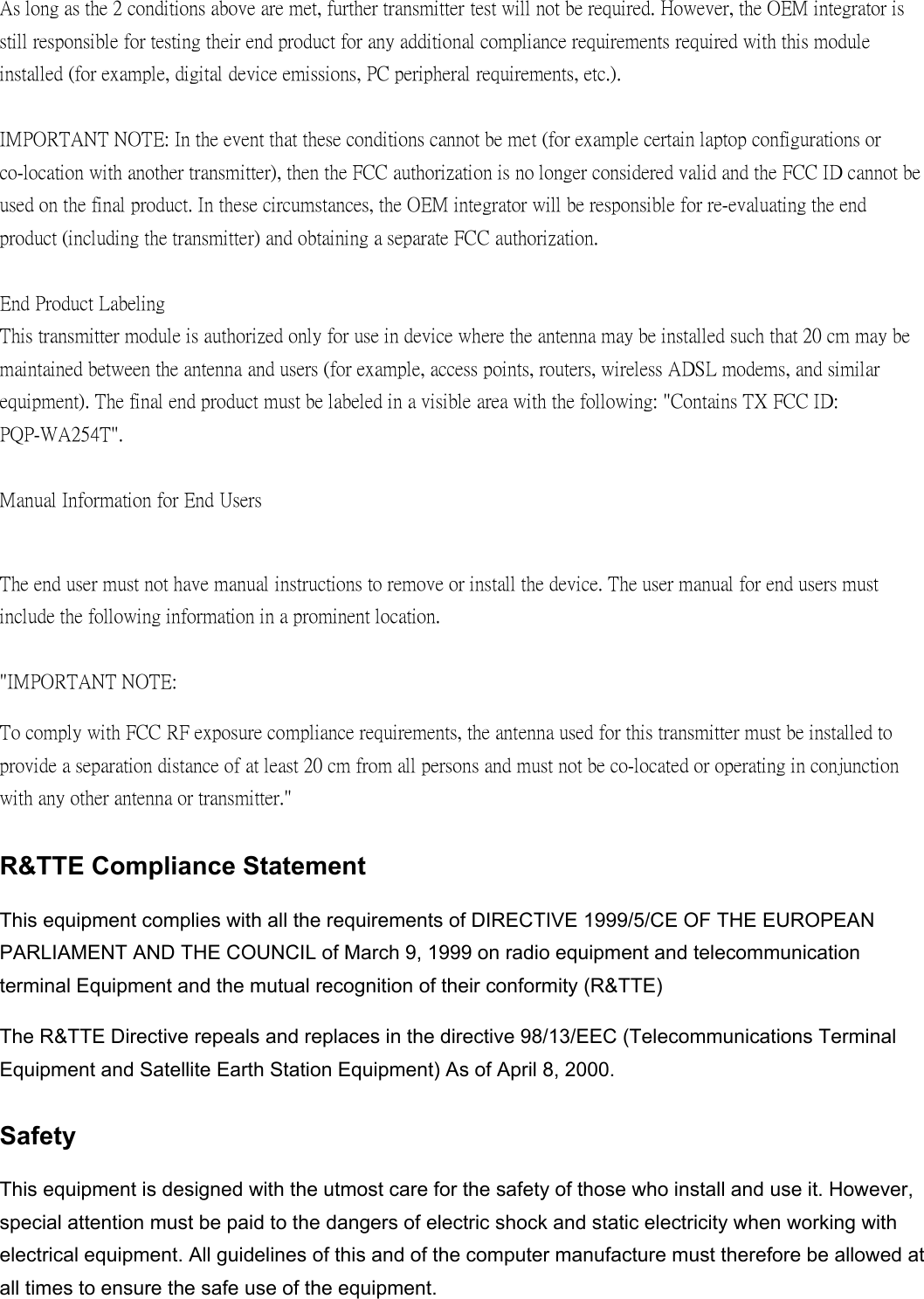 As long as the 2 conditions above are met, further transmitter test will not be required. However, the OEM integrator is still responsible for testing their end product for any additional compliance requirements required with this module installed (for example, digital device emissions, PC peripheral requirements, etc.).  IMPORTANT NOTE: In the event that these conditions cannot be met (for example certain laptop configurations or co-location with another transmitter), then the FCC authorization is no longer considered valid and the FCC ID cannot be used on the final product. In these circumstances, the OEM integrator will be responsible for re-evaluating the end product (including the transmitter) and obtaining a separate FCC authorization.  End Product Labeling This transmitter module is authorized only for use in device where the antenna may be installed such that 20 cm may be maintained between the antenna and users (for example, access points, routers, wireless ADSL modems, and similar equipment). The final end product must be labeled in a visible area with the following: "Contains TX FCC ID: PQP-WA254T".  Manual Information for End Users  The end user must not have manual instructions to remove or install the device. The user manual for end users must include the following information in a prominent location.  "IMPORTANT NOTE:   To comply with FCC RF exposure compliance requirements, the antenna used for this transmitter must be installed to provide a separation distance of at least 20 cm from all persons and must not be co-located or operating in conjunction with any other antenna or transmitter." R&amp;TTE Compliance Statement This equipment complies with all the requirements of DIRECTIVE 1999/5/CE OF THE EUROPEAN PARLIAMENT AND THE COUNCIL of March 9, 1999 on radio equipment and telecommunication terminal Equipment and the mutual recognition of their conformity (R&amp;TTE) The R&amp;TTE Directive repeals and replaces in the directive 98/13/EEC (Telecommunications Terminal Equipment and Satellite Earth Station Equipment) As of April 8, 2000. Safety This equipment is designed with the utmost care for the safety of those who install and use it. However, special attention must be paid to the dangers of electric shock and static electricity when working with electrical equipment. All guidelines of this and of the computer manufacture must therefore be allowed at all times to ensure the safe use of the equipment. 