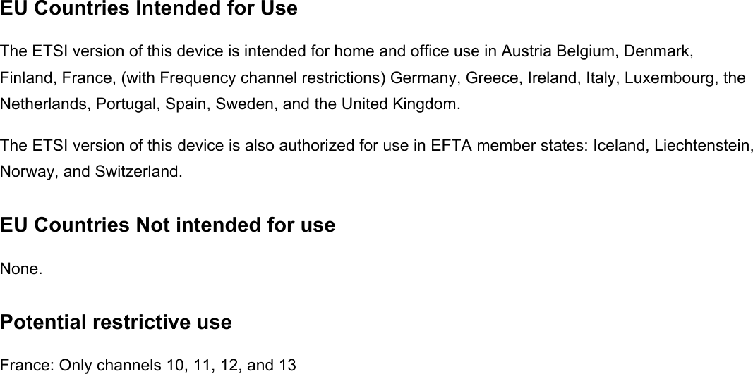 EU Countries Intended for Use   The ETSI version of this device is intended for home and office use in Austria Belgium, Denmark, Finland, France, (with Frequency channel restrictions) Germany, Greece, Ireland, Italy, Luxembourg, the Netherlands, Portugal, Spain, Sweden, and the United Kingdom. The ETSI version of this device is also authorized for use in EFTA member states: Iceland, Liechtenstein, Norway, and Switzerland. EU Countries Not intended for use   None. Potential restrictive use France: Only channels 10, 11, 12, and 13 