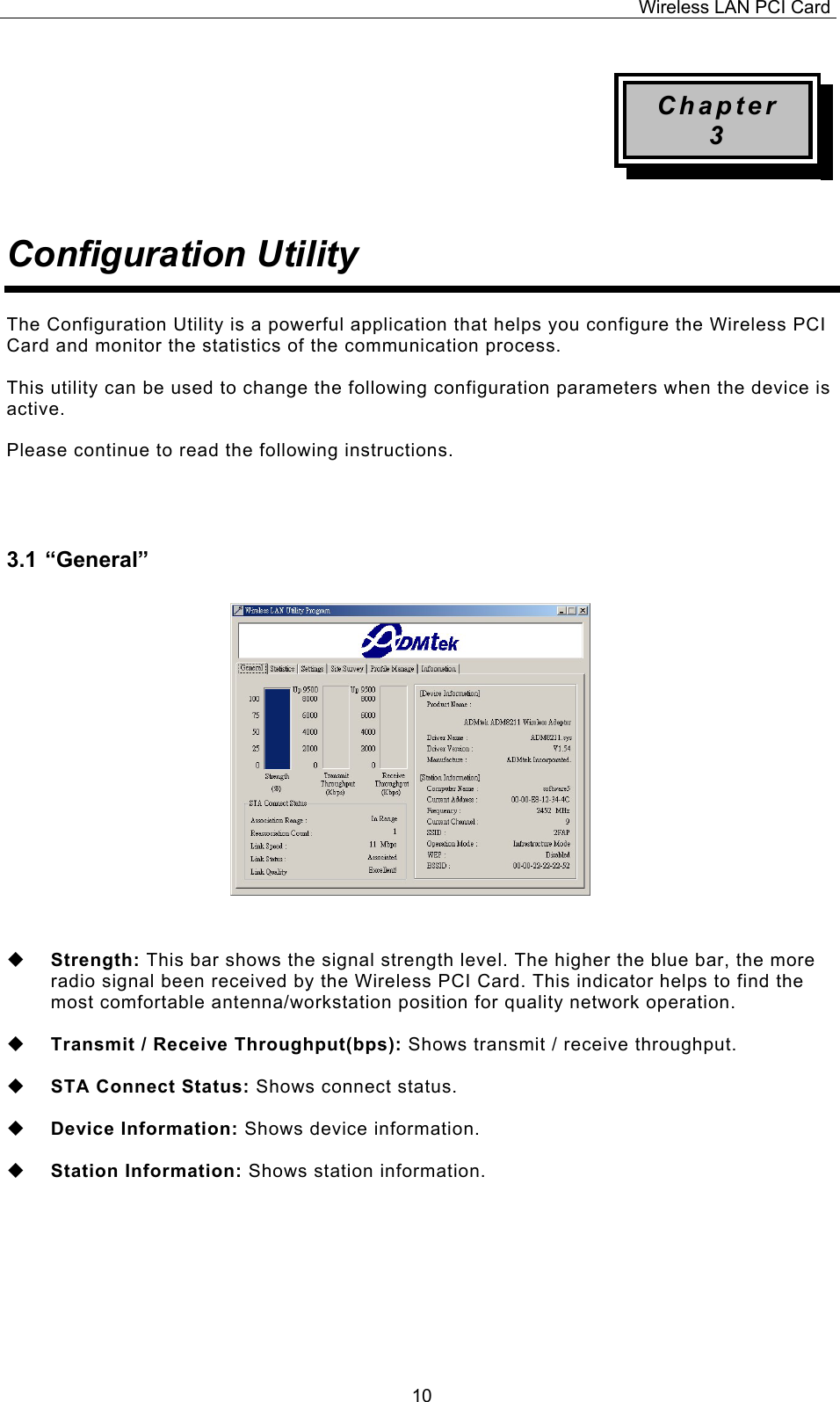 Wireless LAN PCI Card   10Chapter 3   Configuration Utility   The Configuration Utility is a powerful application that helps you configure the Wireless PCI Card and monitor the statistics of the communication process.   This utility can be used to change the following configuration parameters when the device is active.   Please continue to read the following instructions.    3.1 &ldquo;General&rdquo;                    Strength: This bar shows the signal strength level. The higher the blue bar, the more radio signal been received by the Wireless PCI Card. This indicator helps to find the most comfortable antenna/workstation position for quality network operation.    Transmit / Receive Throughput(bps): Shows transmit / receive throughput.    STA Connect Status: Shows connect status.    Device Information: Shows device information.    Station Information: Shows station information.         