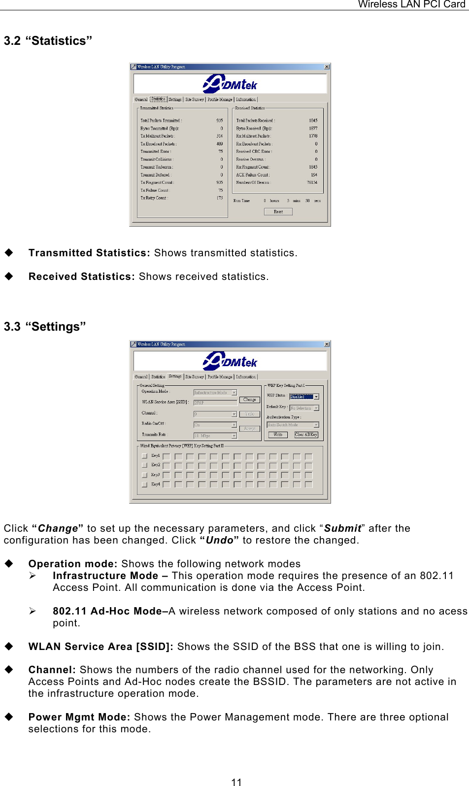 Wireless LAN PCI Card   113.2 &ldquo;Statistics&rdquo;                   Transmitted Statistics: Shows transmitted statistics.    Received Statistics: Shows received statistics.  3.3 &ldquo;Settings&rdquo;                  Click &ldquo;Change&rdquo; to set up the necessary parameters, and click &ldquo;Submit&rdquo; after the configuration has been changed. Click &ldquo;Undo&rdquo; to restore the changed.    Operation mode: Shows the following network modes   Infrastructure Mode &ndash; This operation mode requires the presence of an 802.11 Access Point. All communication is done via the Access Point.    802.11 Ad-Hoc Mode&ndash;A wireless network composed of only stations and no acess point.      WLAN Service Area [SSID]: Shows the SSID of the BSS that one is willing to join.    Channel: Shows the numbers of the radio channel used for the networking. Only Access Points and Ad-Hoc nodes create the BSSID. The parameters are not active in the infrastructure operation mode.     Power Mgmt Mode: Shows the Power Management mode. There are three optional selections for this mode.   