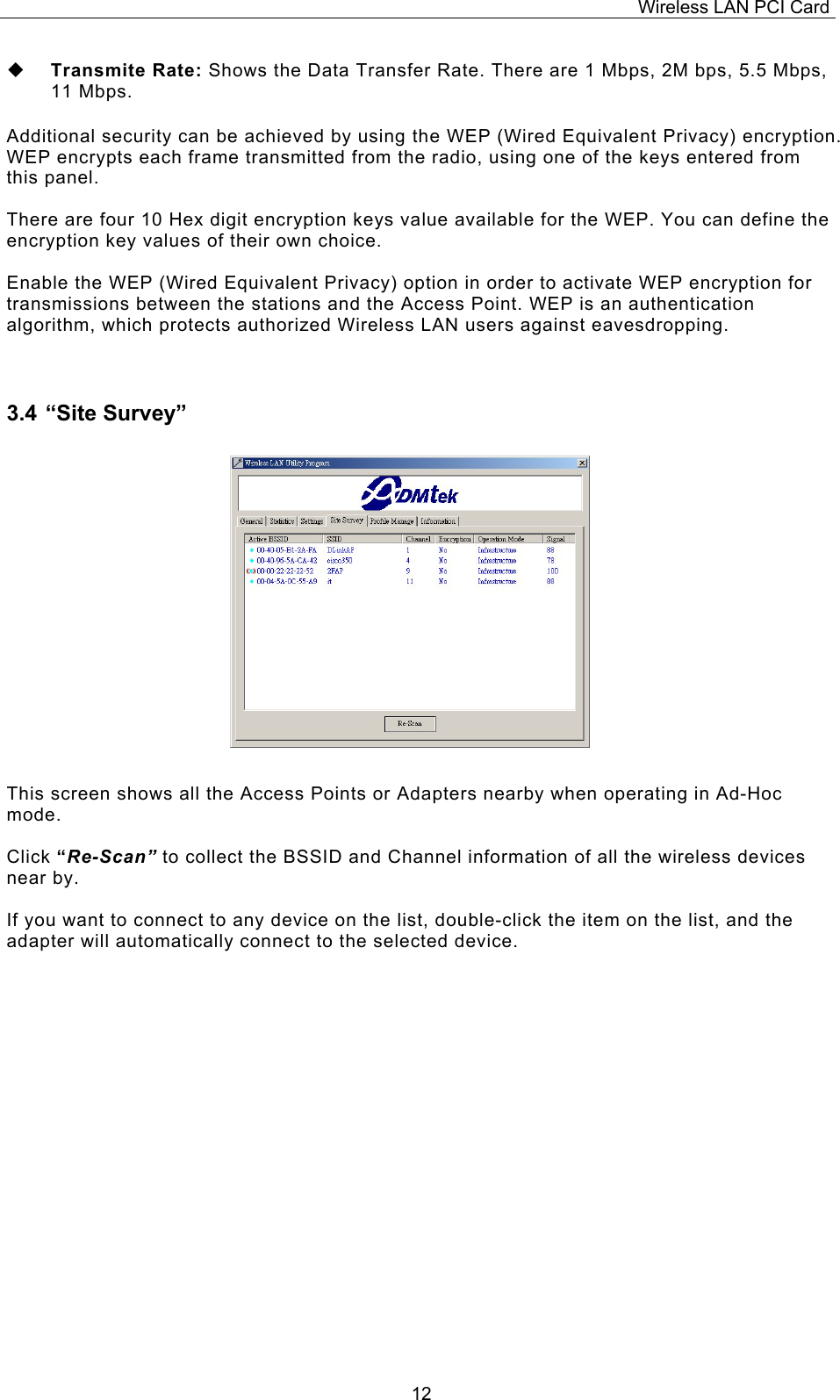 Wireless LAN PCI Card   12  Transmite Rate: Shows the Data Transfer Rate. There are 1 Mbps, 2M bps, 5.5 Mbps, 11 Mbps.  Additional security can be achieved by using the WEP (Wired Equivalent Privacy) encryption. WEP encrypts each frame transmitted from the radio, using one of the keys entered from this panel.   There are four 10 Hex digit encryption keys value available for the WEP. You can define the encryption key values of their own choice.  Enable the WEP (Wired Equivalent Privacy) option in order to activate WEP encryption for transmissions between the stations and the Access Point. WEP is an authentication algorithm, which protects authorized Wireless LAN users against eavesdropping.  3.4 &ldquo;Site Survey&rdquo;                   This screen shows all the Access Points or Adapters nearby when operating in Ad-Hoc mode.   Click &ldquo;Re-Scan&rdquo; to collect the BSSID and Channel information of all the wireless devices near by.   If you want to connect to any device on the list, double-click the item on the list, and the adapter will automatically connect to the selected device.                 