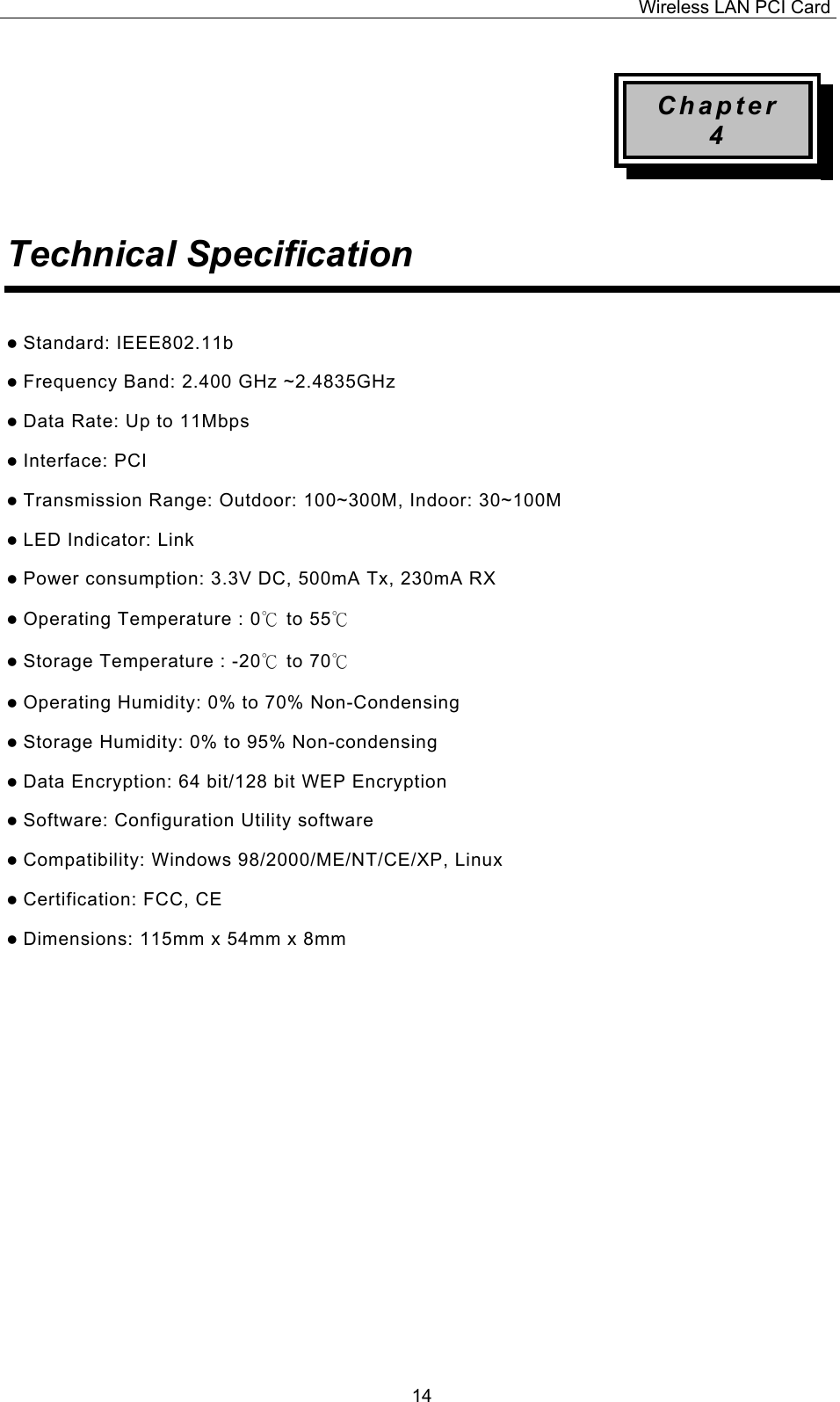 Wireless LAN PCI Card   14Chapter 4   Technical Specification    Standard: IEEE802.11b  Frequency Band: 2.400 GHz ~2.4835GHz  Data Rate: Up to 11Mbps  Interface: PCI  Transmission Range: Outdoor: 100~300M, Indoor: 30~100M  LED Indicator: Link  Power consumption: 3.3V DC, 500mA Tx, 230mA RX  Operating Temperature : 0℃ to 55℃   Storage Temperature : -20℃ to 70℃   Operating Humidity: 0% to 70% Non-Condensing  Storage Humidity: 0% to 95% Non-condensing  Data Encryption: 64 bit/128 bit WEP Encryption  Software: Configuration Utility software  Compatibility: Windows 98/2000/ME/NT/CE/XP, Linux  Certification: FCC, CE  Dimensions: 115mm x 54mm x 8mm                   