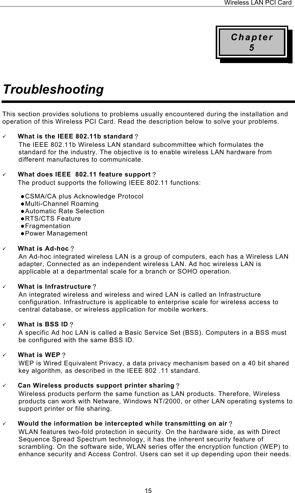 Wireless LAN PCI Card   15Chapter 5   Troubleshooting  This section provides solutions to problems usually encountered during the installation and operation of this Wireless PCI Card. Read the description below to solve your problems.    What is the IEEE 802.11b standard？ The IEEE 802.11b Wireless LAN standard subcommittee which formulates the standard for the industry. The objective is to enable wireless LAN hardware from different manufactures to communicate.    What does IEEE  802.11 feature support？ The product supports the following IEEE 802.11 functions:  CSMA/CA plus Acknowledge Protocol  Multi-Channel Roaming  Automatic Rate Selection  RTS/CTS Feature  Fragmentation  Power Management    What is Ad-hoc？ An Ad-hoc integrated wireless LAN is a group of computers, each has a Wireless LAN adapter, Connected as an independent wireless LAN. Ad hoc wireless LAN is applicable at a departmental scale for a branch or SOHO operation.    What is Infrastructure？ An integrated wireless and wireless and wired LAN is called an Infrastructure configuration. Infrastructure is applicable to enterprise scale for wireless access to central database, or wireless application for mobile workers.    What is BSS ID？ A specific Ad hoc LAN is called a Basic Service Set (BSS). Computers in a BSS must be configured with the same BSS ID.    What is WEP？ WEP is Wired Equivalent Privacy, a data privacy mechanism based on a 40 bit shared key algorithm, as described in the IEEE 802 .11 standard.    Can Wireless products support printer sharing？  Wireless products perform the same function as LAN products. Therefore, Wireless products can work with Netware, Windows NT/2000, or other LAN operating systems to support printer or file sharing.    Would the information be intercepted while transmitting on air？ WLAN features two-fold protection in security. On the hardware side, as with Direct Sequence Spread Spectrum technology, it has the inherent security feature of scrambling. On the software side, WLAN series offer the encryption function (WEP) to enhance security and Access Control. Users can set it up depending upon their needs.    