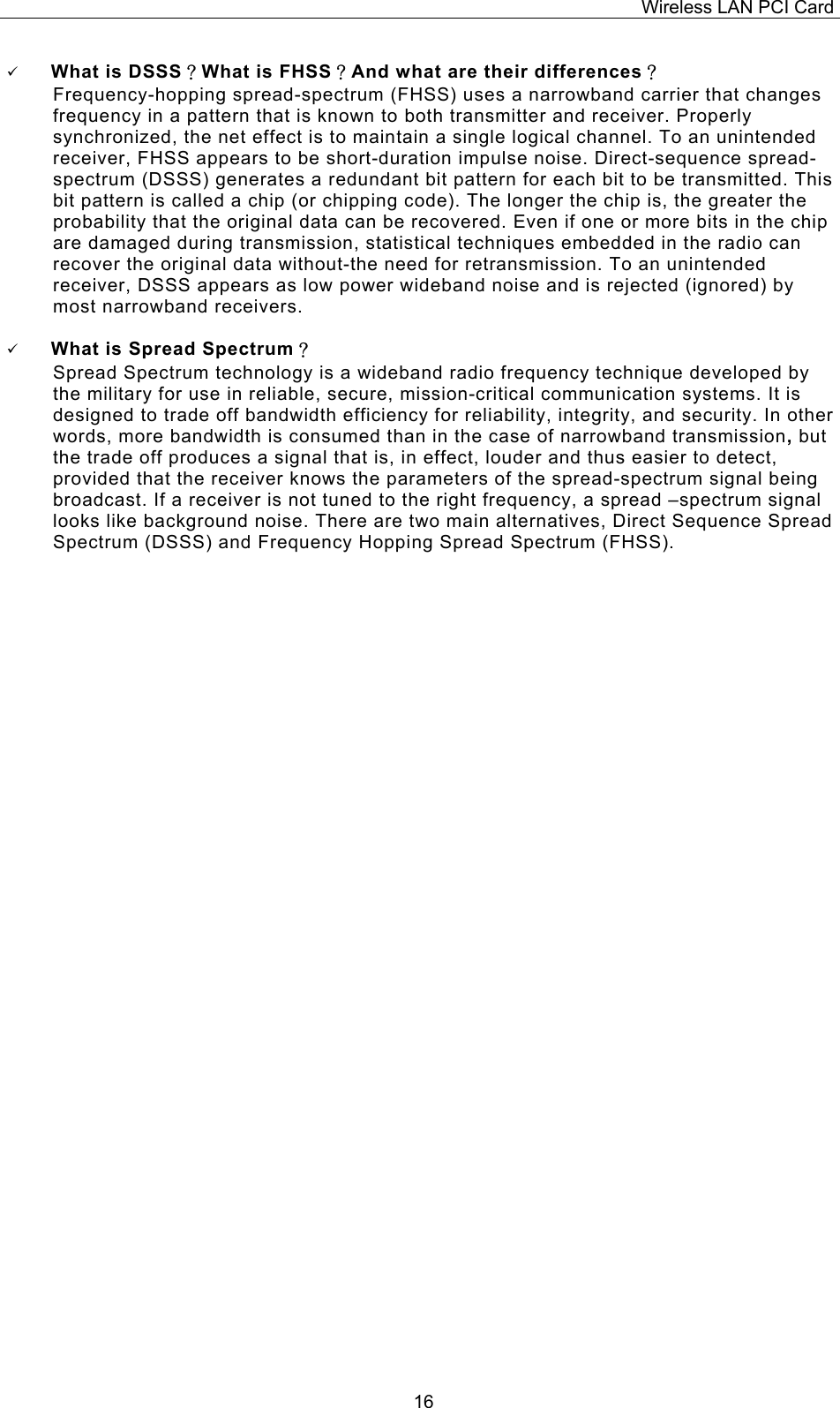 Wireless LAN PCI Card   16  What is DSSS？What is FHSS？And what are their differences？ Frequency-hopping spread-spectrum (FHSS) uses a narrowband carrier that changes frequency in a pattern that is known to both transmitter and receiver. Properly synchronized, the net effect is to maintain a single logical channel. To an unintended receiver, FHSS appears to be short-duration impulse noise. Direct-sequence spread-spectrum (DSSS) generates a redundant bit pattern for each bit to be transmitted. This bit pattern is called a chip (or chipping code). The longer the chip is, the greater the probability that the original data can be recovered. Even if one or more bits in the chip are damaged during transmission, statistical techniques embedded in the radio can recover the original data without-the need for retransmission. To an unintended receiver, DSSS appears as low power wideband noise and is rejected (ignored) by most narrowband receivers.    What is Spread Spectrum？ Spread Spectrum technology is a wideband radio frequency technique developed by the military for use in reliable, secure, mission-critical communication systems. It is designed to trade off bandwidth efficiency for reliability, integrity, and security. In other words, more bandwidth is consumed than in the case of narrowband transmission, but the trade off produces a signal that is, in effect, louder and thus easier to detect, provided that the receiver knows the parameters of the spread-spectrum signal being broadcast. If a receiver is not tuned to the right frequency, a spread &ndash;spectrum signal looks like background noise. There are two main alternatives, Direct Sequence Spread Spectrum (DSSS) and Frequency Hopping Spread Spectrum (FHSS). 