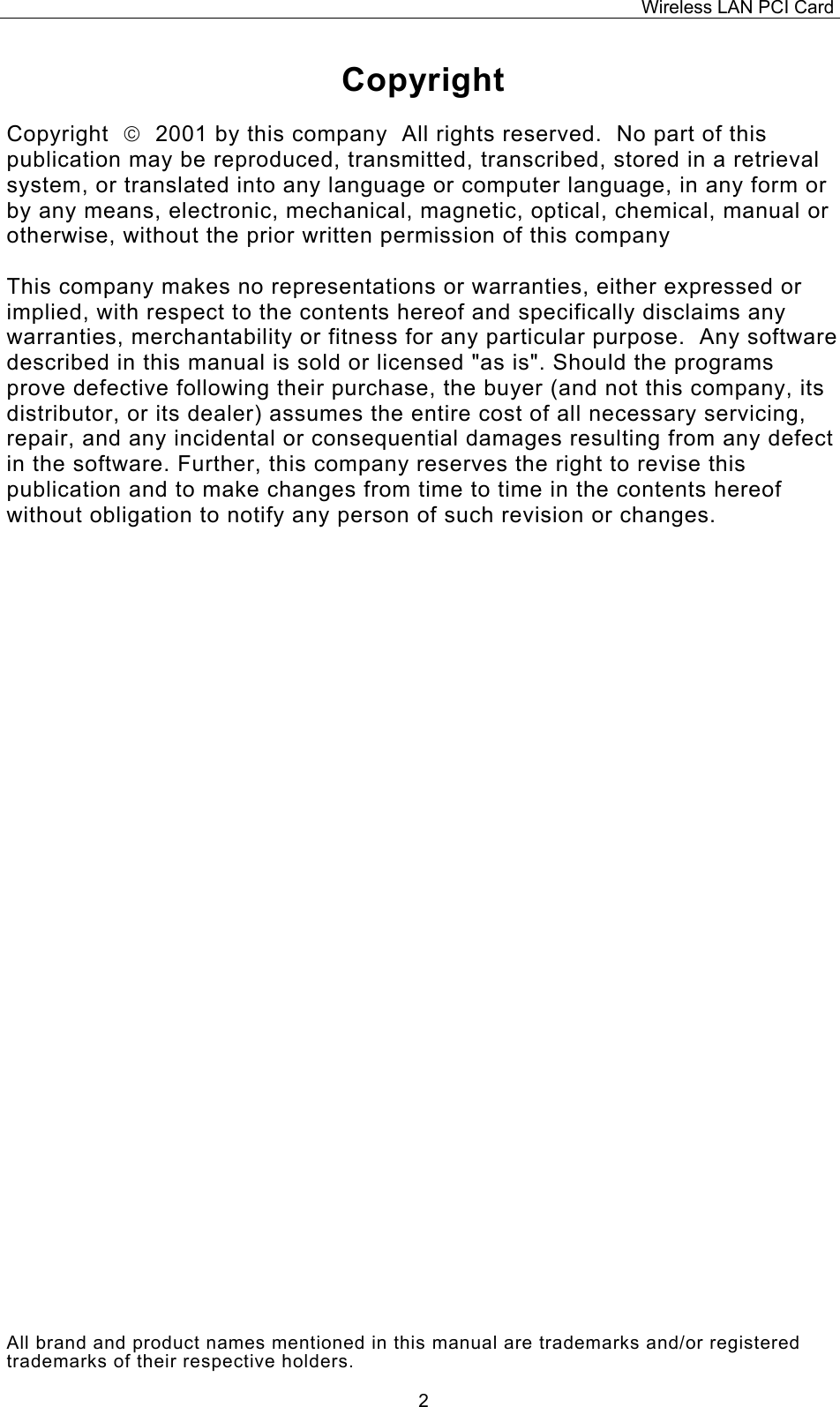 Wireless LAN PCI Card   2Copyright  Copyright    2001 by this company  All rights reserved.  No part of this publication may be reproduced, transmitted, transcribed, stored in a retrieval system, or translated into any language or computer language, in any form or by any means, electronic, mechanical, magnetic, optical, chemical, manual or otherwise, without the prior written permission of this company  This company makes no representations or warranties, either expressed or implied, with respect to the contents hereof and specifically disclaims any warranties, merchantability or fitness for any particular purpose.  Any software described in this manual is sold or licensed "as is". Should the programs prove defective following their purchase, the buyer (and not this company, its distributor, or its dealer) assumes the entire cost of all necessary servicing, repair, and any incidental or consequential damages resulting from any defect in the software. Further, this company reserves the right to revise this publication and to make changes from time to time in the contents hereof without obligation to notify any person of such revision or changes.                                 All brand and product names mentioned in this manual are trademarks and/or registered trademarks of their respective holders. 