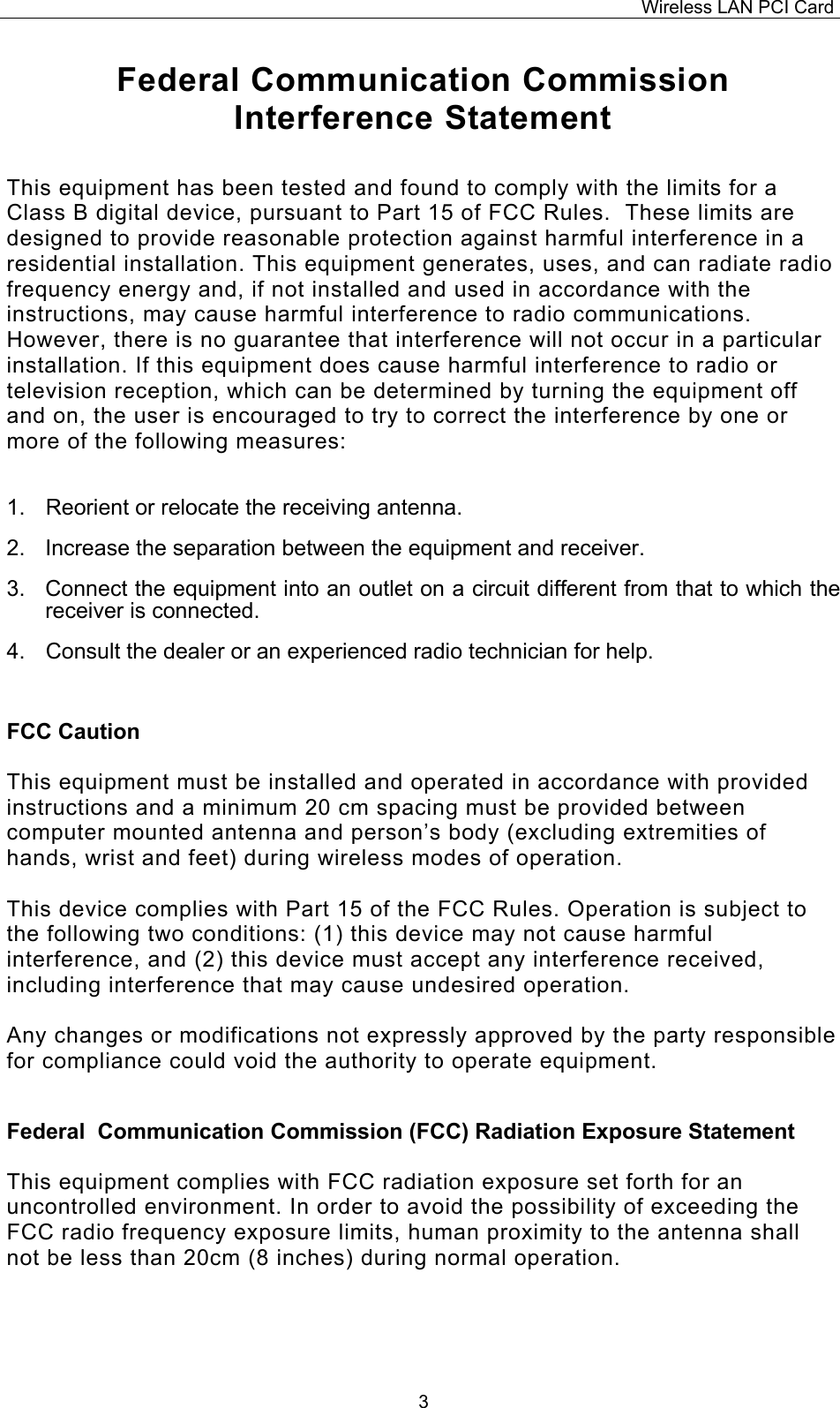 Wireless LAN PCI Card   3Federal Communication Commission Interference Statement  This equipment has been tested and found to comply with the limits for a Class B digital device, pursuant to Part 15 of FCC Rules.  These limits are designed to provide reasonable protection against harmful interference in a residential installation. This equipment generates, uses, and can radiate radio frequency energy and, if not installed and used in accordance with the instructions, may cause harmful interference to radio communications.  However, there is no guarantee that interference will not occur in a particular installation. If this equipment does cause harmful interference to radio or television reception, which can be determined by turning the equipment off and on, the user is encouraged to try to correct the interference by one or more of the following measures:    1.  Reorient or relocate the receiving antenna. 2.  Increase the separation between the equipment and receiver. 3.  Connect the equipment into an outlet on a circuit different from that to which the receiver is connected. 4.  Consult the dealer or an experienced radio technician for help.  FCC Caution  This equipment must be installed and operated in accordance with provided instructions and a minimum 20 cm spacing must be provided between computer mounted antenna and person&rsquo;s body (excluding extremities of hands, wrist and feet) during wireless modes of operation.  This device complies with Part 15 of the FCC Rules. Operation is subject to the following two conditions: (1) this device may not cause harmful interference, and (2) this device must accept any interference received, including interference that may cause undesired operation.   Any changes or modifications not expressly approved by the party responsible for compliance could void the authority to operate equipment.  Federal  Communication Commission (FCC) Radiation Exposure Statement  This equipment complies with FCC radiation exposure set forth for an uncontrolled environment. In order to avoid the possibility of exceeding the FCC radio frequency exposure limits, human proximity to the antenna shall not be less than 20cm (8 inches) during normal operation.   