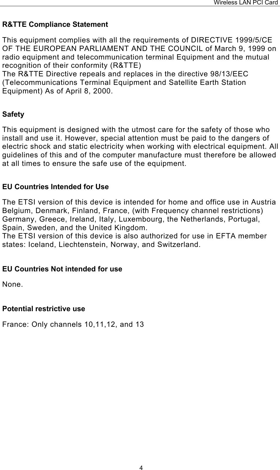Wireless LAN PCI Card   4R&amp;TTE Compliance Statement  This equipment complies with all the requirements of DIRECTIVE 1999/5/CE OF THE EUROPEAN PARLIAMENT AND THE COUNCIL of March 9, 1999 on radio equipment and telecommunication terminal Equipment and the mutual recognition of their conformity (R&amp;TTE) The R&amp;TTE Directive repeals and replaces in the directive 98/13/EEC (Telecommunications Terminal Equipment and Satellite Earth Station Equipment) As of April 8, 2000.  Safety  This equipment is designed with the utmost care for the safety of those who install and use it. However, special attention must be paid to the dangers of electric shock and static electricity when working with electrical equipment. All guidelines of this and of the computer manufacture must therefore be allowed at all times to ensure the safe use of the equipment.  EU Countries Intended for Use   The ETSI version of this device is intended for home and office use in Austria Belgium, Denmark, Finland, France, (with Frequency channel restrictions) Germany, Greece, Ireland, Italy, Luxembourg, the Netherlands, Portugal, Spain, Sweden, and the United Kingdom. The ETSI version of this device is also authorized for use in EFTA member states: Iceland, Liechtenstein, Norway, and Switzerland.  EU Countries Not intended for use   None.  Potential restrictive use  France: Only channels 10,11,12, and 13 