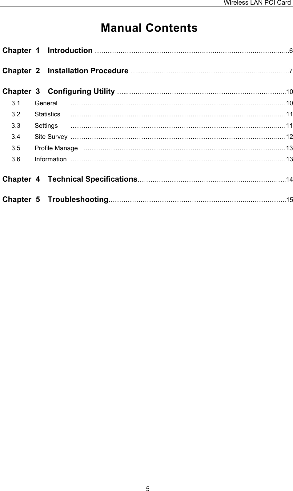 Wireless LAN PCI Card   5 Manual Contents Chapter  1  Introduction &hellip;&hellip;&hellip;&hellip;&hellip;&hellip;&hellip;&hellip;&hellip;&hellip;&hellip;&hellip;&hellip;&hellip;&hellip;&hellip;&hellip;&hellip;&hellip;&hellip;&hellip;&hellip;&hellip;&hellip;&hellip;&hellip;&hellip;&hellip;.&hellip;.&hellip;6 Chapter  2  Installation Procedure &hellip;...&hellip;&hellip;&hellip;&hellip;&hellip;&hellip;&hellip;&hellip;&hellip;&hellip;&hellip;&hellip;&hellip;&hellip;&hellip;&hellip;&hellip;&hellip;..&hellip;&hellip;&hellip;&hellip;.7 Chapter  3  Configuring Utility &hellip;..&hellip;&hellip;&hellip;&hellip;&hellip;&hellip;&hellip;&hellip;&hellip;&hellip;&hellip;&hellip;&hellip;&hellip;&hellip;&hellip;.&hellip;&hellip;&hellip;&hellip;&hellip;&hellip;&hellip;&hellip;..10 3.1   General    &hellip;&hellip;&hellip;&hellip;&hellip;&hellip;&hellip;&hellip;&hellip;&hellip;&hellip;&hellip;&hellip;&hellip;&hellip;&hellip;&hellip;&hellip;&hellip;&hellip;&hellip;&hellip;&hellip;&hellip;&hellip;&hellip;&hellip;&hellip;&hellip;&hellip;&hellip;&hellip;..&hellip;10 3.2   Statistics   &hellip;&hellip;&hellip;&hellip;&hellip;&hellip;&hellip;&hellip;&hellip;&hellip;&hellip;&hellip;&hellip;&hellip;&hellip;&hellip;&hellip;&hellip;&hellip;&hellip;&hellip;&hellip;&hellip;&hellip;&hellip;&hellip;&hellip;&hellip;&hellip;&hellip;&hellip;&hellip;..&hellip;11 3.3   Settings   &hellip;&hellip;&hellip;&hellip;&hellip;&hellip;&hellip;&hellip;&hellip;&hellip;&hellip;&hellip;&hellip;&hellip;&hellip;&hellip;&hellip;&hellip;&hellip;&hellip;&hellip;&hellip;&hellip;&hellip;&hellip;&hellip;&hellip;&hellip;&hellip;&hellip;&hellip;&hellip;..&hellip;11 3.4   Site Survey  &hellip;&hellip;&hellip;&hellip;&hellip;&hellip;&hellip;&hellip;&hellip;&hellip;&hellip;&hellip;&hellip;&hellip;&hellip;&hellip;&hellip;&hellip;&hellip;&hellip;&hellip;&hellip;&hellip;&hellip;&hellip;&hellip;&hellip;&hellip;&hellip;&hellip;&hellip;&hellip;..&hellip;12 3.5   Profile Manage   &hellip;&hellip;&hellip;&hellip;&hellip;&hellip;&hellip;&hellip;&hellip;&hellip;&hellip;&hellip;&hellip;&hellip;&hellip;&hellip;&hellip;&hellip;&hellip;&hellip;&hellip;&hellip;&hellip;&hellip;&hellip;&hellip;&hellip;&hellip;&hellip;&hellip;..&hellip;13 3.6   Information  &hellip;&hellip;&hellip;&hellip;&hellip;&hellip;&hellip;&hellip;&hellip;&hellip;&hellip;&hellip;&hellip;&hellip;&hellip;&hellip;&hellip;&hellip;&hellip;&hellip;&hellip;&hellip;&hellip;&hellip;&hellip;&hellip;&hellip;&hellip;&hellip;&hellip;&hellip;&hellip;..&hellip;13 Chapter  4  Technical Specifications&hellip;&hellip;&hellip;&hellip;&hellip;&hellip;&hellip;&hellip;&hellip;&hellip;&hellip;&hellip;&hellip;&hellip;&hellip;&hellip;&hellip;..&hellip;&hellip;&hellip;&hellip;&hellip;..14 Chapter  5  Troubleshooting&hellip;&hellip;&hellip;&hellip;&hellip;&hellip;&hellip;&hellip;&hellip;&hellip;&hellip;&hellip;&hellip;&hellip;&hellip;&hellip;&hellip;..&hellip;&hellip;&hellip;&hellip;..&hellip;&hellip;&hellip;&hellip;&hellip;..15                                      