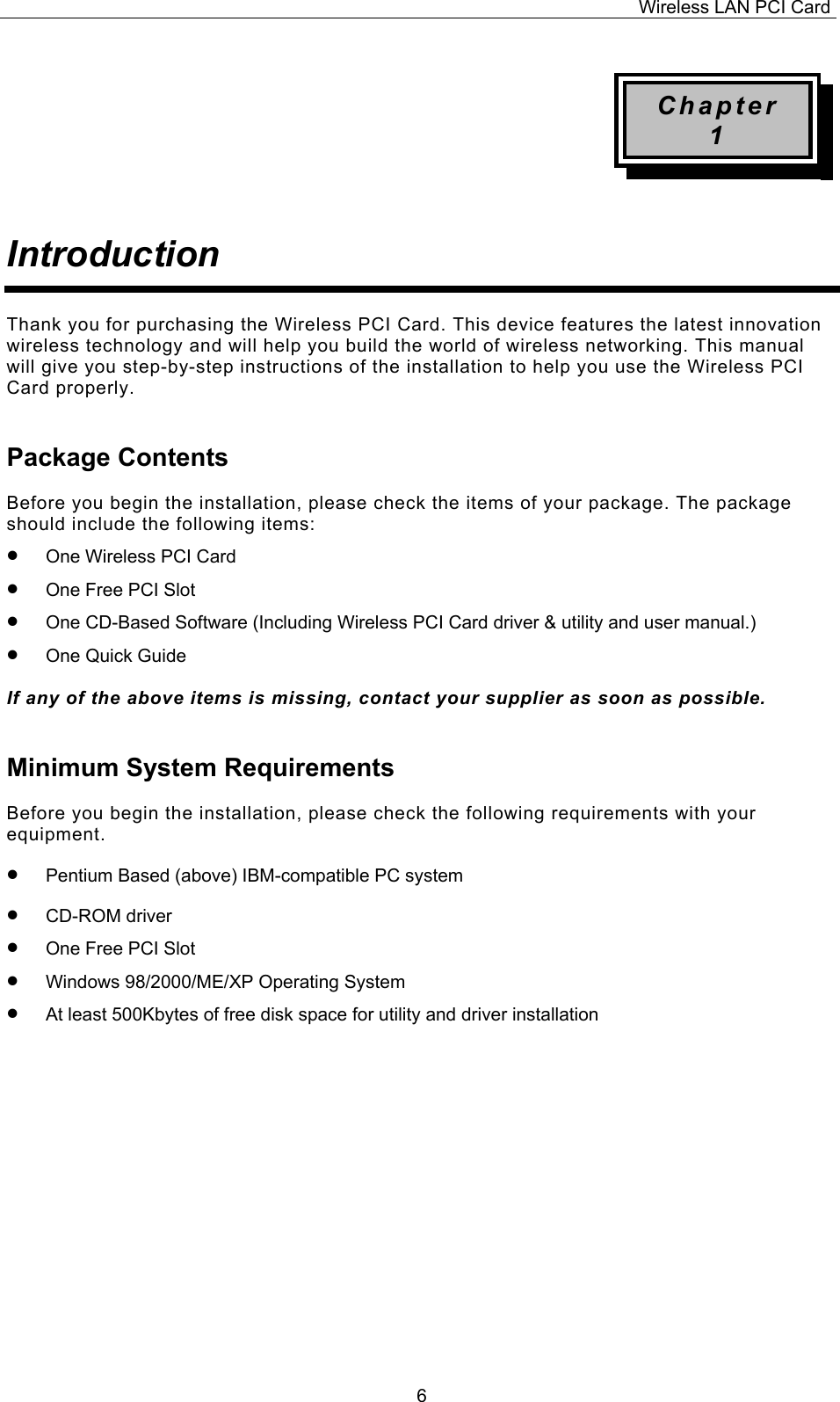 Wireless LAN PCI Card   6Chapter 1   Introduction   Thank you for purchasing the Wireless PCI Card. This device features the latest innovation wireless technology and will help you build the world of wireless networking. This manual will give you step-by-step instructions of the installation to help you use the Wireless PCI Card properly. Package Contents  Before you begin the installation, please check the items of your package. The package should include the following items: &bull;  One Wireless PCI Card   &bull;  One Free PCI Slot &bull;  One CD-Based Software (Including Wireless PCI Card driver &amp; utility and user manual.) &bull;  One Quick Guide  If any of the above items is missing, contact your supplier as soon as possible. Minimum System Requirements  Before you begin the installation, please check the following requirements with your equipment. &bull;  Pentium Based (above) IBM-compatible PC system &bull;  CD-ROM driver &bull;  One Free PCI Slot &bull;  Windows 98/2000/ME/XP Operating System &bull;  At least 500Kbytes of free disk space for utility and driver installation               