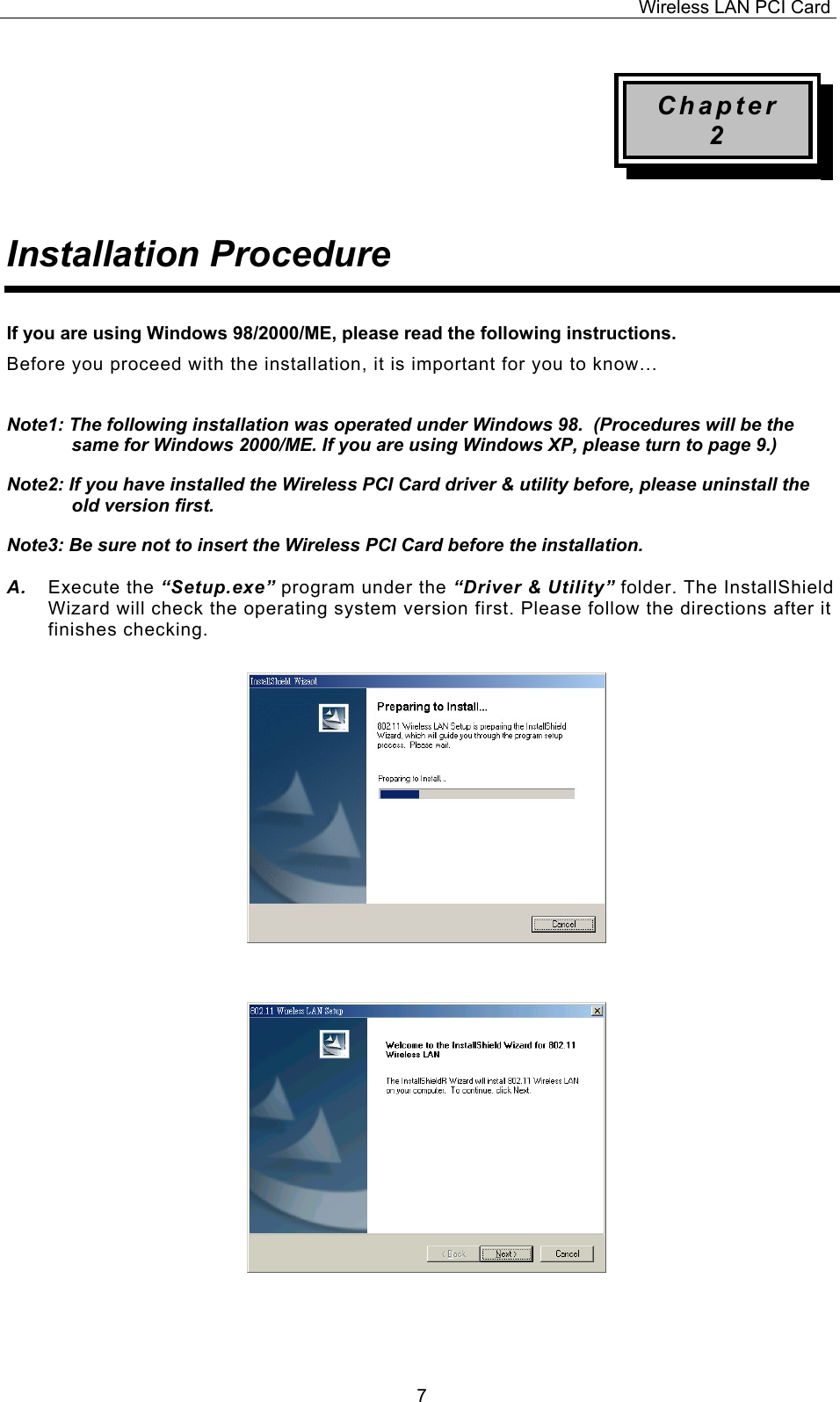 Wireless LAN PCI Card   7Chapter 2   Installation Procedure   If you are using Windows 98/2000/ME, please read the following instructions. Before you proceed with the installation, it is important for you to know&hellip;  Note1: The following installation was operated under Windows 98.  (Procedures will be the same for Windows 2000/ME. If you are using Windows XP, please turn to page 9.) Note2: If you have installed the Wireless PCI Card driver &amp; utility before, please uninstall the old version first. Note3: Be sure not to insert the Wireless PCI Card before the installation.  A.  Execute the &ldquo;Setup.exe&rdquo; program under the &ldquo;Driver &amp; Utility&rdquo; folder. The InstallShield Wizard will check the operating system version first. Please follow the directions after it finishes checking.                                  